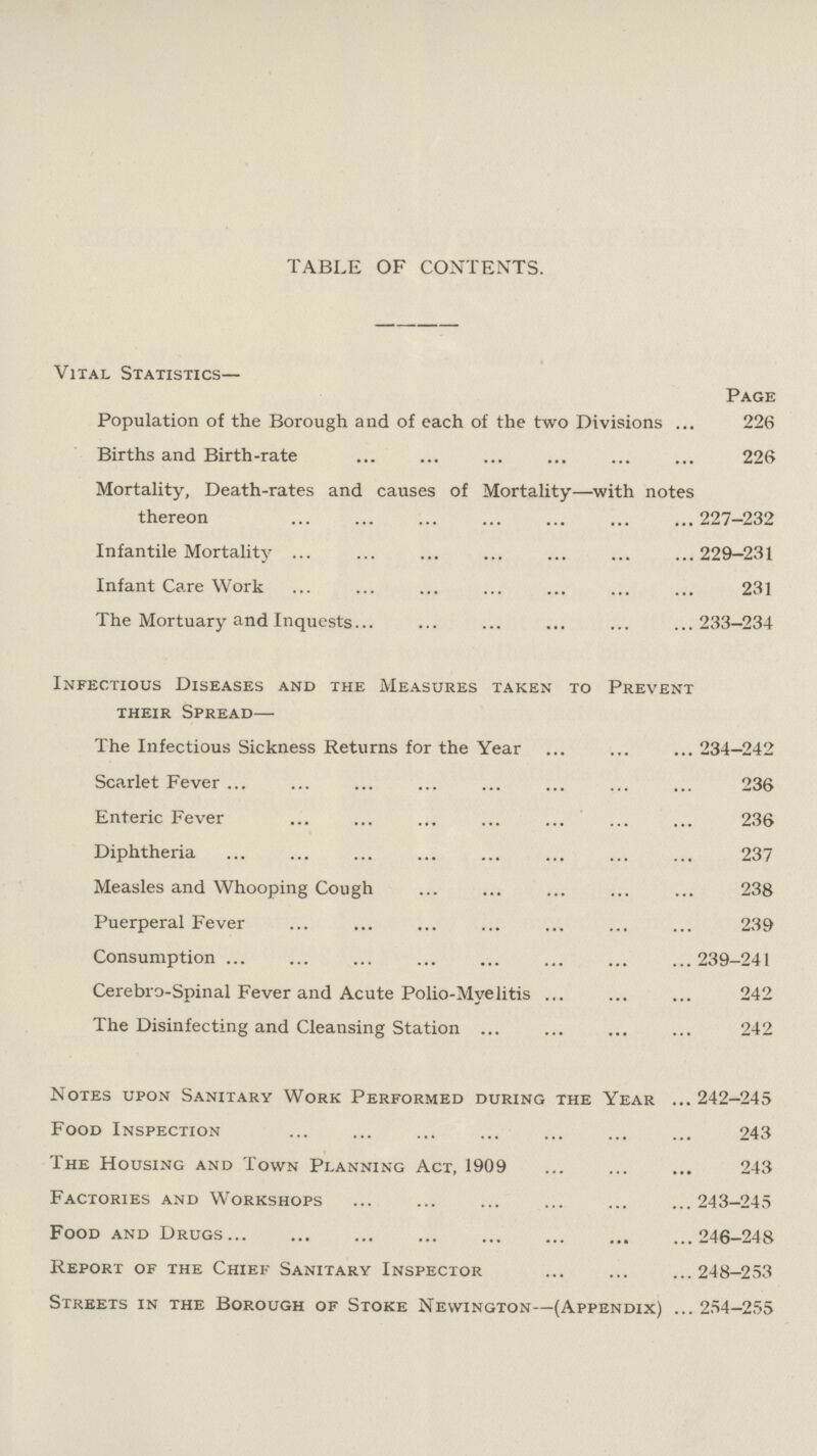 TABLE OF CONTENTS. Vital Statistics— Page Population of the Borough and of each of the two Divisions 226 Births and Birth-rate 226 Mortality, Death-rates and causes of Mortality—with notes thereon 227—232 Infantile Mortality 229-231 Infant Care Work 231 The Mortuary and Inquests 233-234 Infectious Diseases and the Measures taken to Prevent their Spread— The Infectious Sickness Returns for the Year 234-242 Scarlet Fever 236 Enteric Fever 236 Diphtheria 237 Measles and Whooping Cough 238 Puerperal Fever 239 Consumption 239-241 Cerebro-Spinal Fever and Acute Polio-Mvelitis 242 The Disinfecting and Cleansing Station 242 Notes upon Sanitary Work Performed during the Year 242-245 Food Inspection 243 The Housing and Town Planning Act, 1909 243 Factories and Workshops 243-245 Food and Drugs246-248 Report of the Chief Sanitary Inspector 248-253 Streets in the Borough of Stoke Newington—(Appendix) 254-255