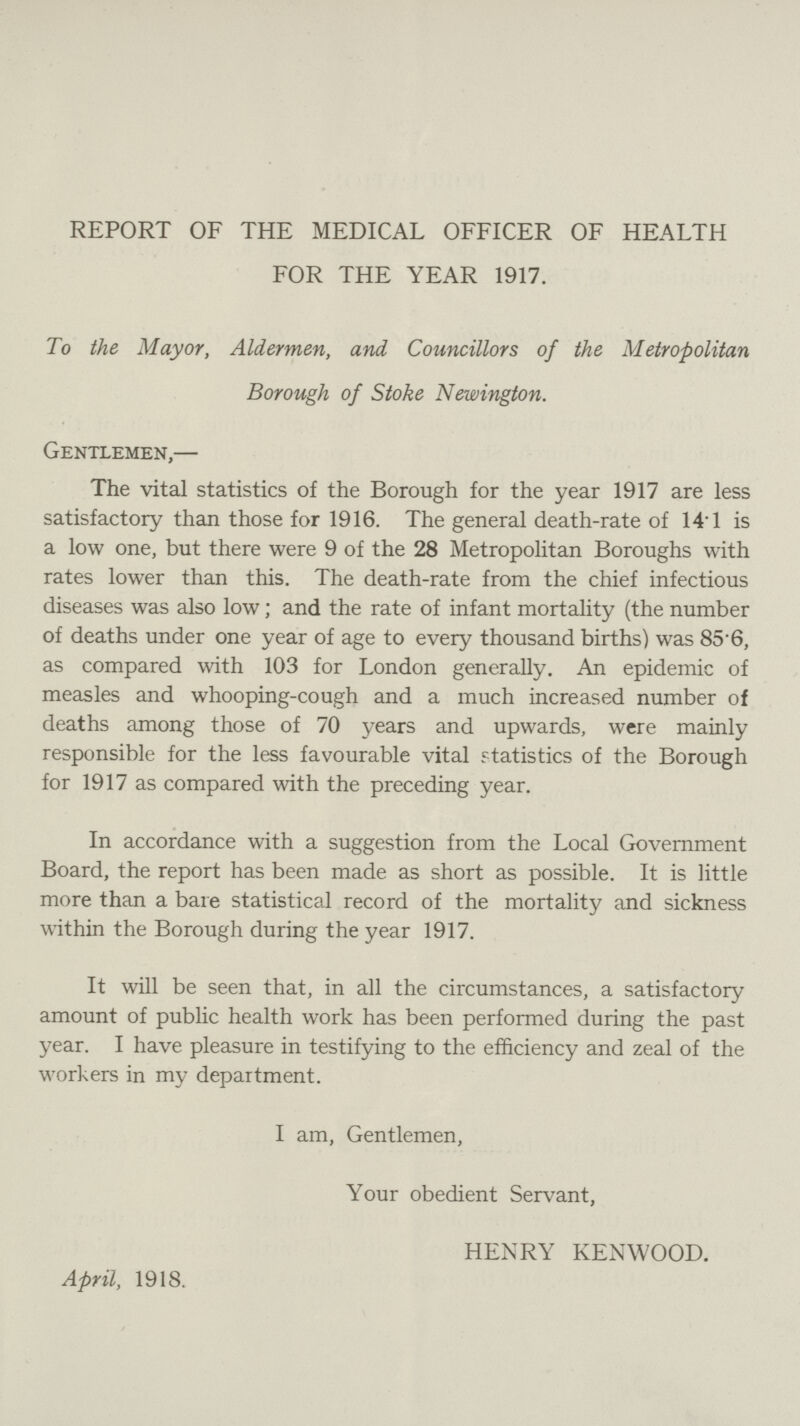 REPORT OF THE MEDICAL OFFICER OF HEALTH FOR THE YEAR 1917. To the Mayor, Aldermen, and Councillors of the Metropolitan Borough of Stoke Newington. Gentlemen,— The vital statistics of the Borough for the year 1917 are less satisfactory than those for 1916. The general death-rate of 14*1 is a low one, but there were 9 of the 28 Metropolitan Boroughs with rates lower than this. The death-rate from the chief infectious diseases was also low; and the rate of infant mortality (the number of deaths under one year of age to every thousand births) was 85'6, as compared with 103 for London generally. An epidemic of measles and whooping-cough and a much increased number of deaths among those of 70 years and upwards, were mainly responsible for the less favourable vital statistics of the Borough for 1917 as compared with the preceding year. In accordance with a suggestion from the Local Government Board, the report has been made as short as possible. It is little more than a bare statistical record of the mortality and sickness within the Borough during the year 1917. It will be seen that, in all the circumstances, a satisfactory amount of public health work has been performed during the past year. I have pleasure in testifying to the efficiency and zeal of the workers in my department. I am, Gentlemen, Your obedient Servant, April, 1918. HENRY KENWOOD.