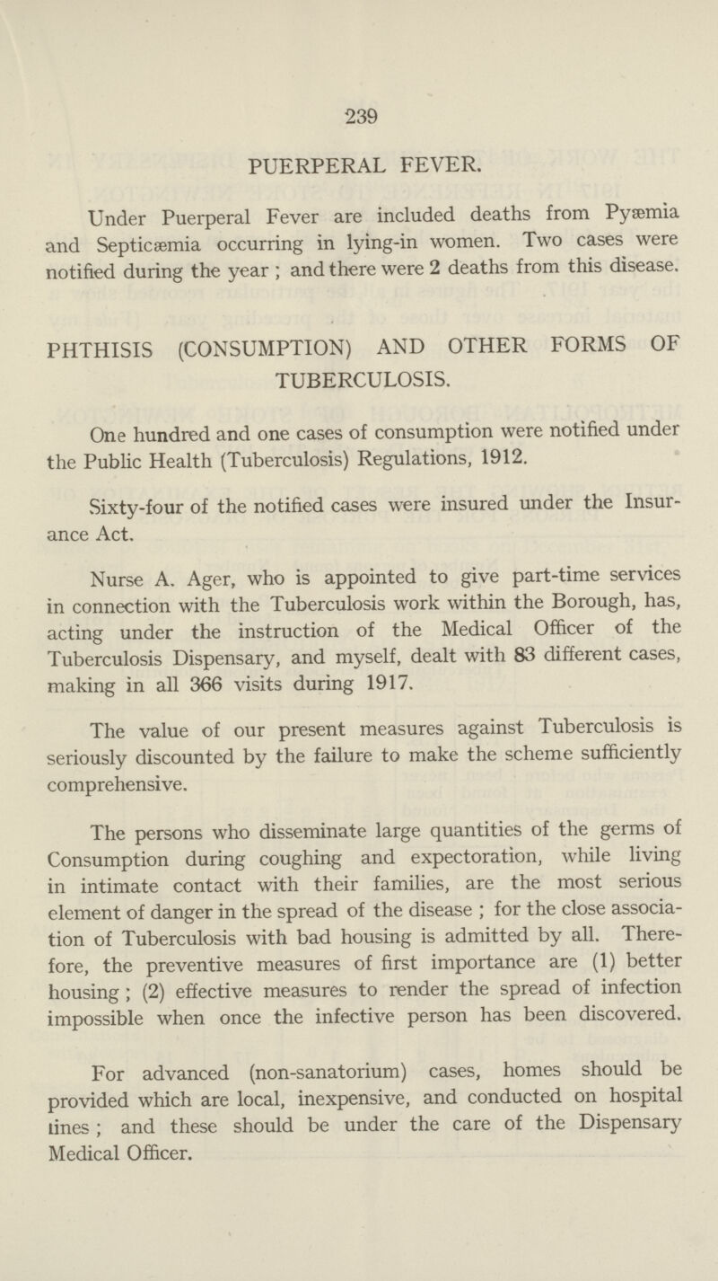 239 PUERPERAL FEVER. Under Puerperal Fever are included deaths from Pyaemia and Septicemia occurring in lying-in women. Two cases were notified during the year ; and there were 2 deaths from this disease. PHTHISIS (CONSUMPTION) AND OTHER FORMS OF TUBERCULOSIS. One hundred and one cases of consumption were notified under the Public Health (Tuberculosis) Regulations, 1912. Sixty-four of the notified cases were insured under the Insur ance Act. Nurse A. Ager, who is appointed to give part-time services in connection with the Tuberculosis work within the Borough, has, acting under the instruction of the Medical Officer of the Tuberculosis Dispensary, and myself, dealt with 83 different cases, making in all 366 visits during 1917. The value of our present measures against Tuberculosis is seriously discounted by the failure to make the scheme sufficiently comprehensive. The persons who disseminate large quantities of the germs of Consumption during coughing and expectoration, while living in intimate contact with their families, are the most serious element of danger in the spread of the disease ; for the close associa tion of Tuberculosis with bad housing is admitted by all. There fore, the preventive measures of first importance are (1) better housing ; (2) effective measures to render the spread of infection impossible when once the infective person has been discovered. For advanced (non-sanatorium) cases, homes should be provided which are local, inexpensive, and conducted on hospital tines ; and these should be under the care of the Dispensary Medical Officer.