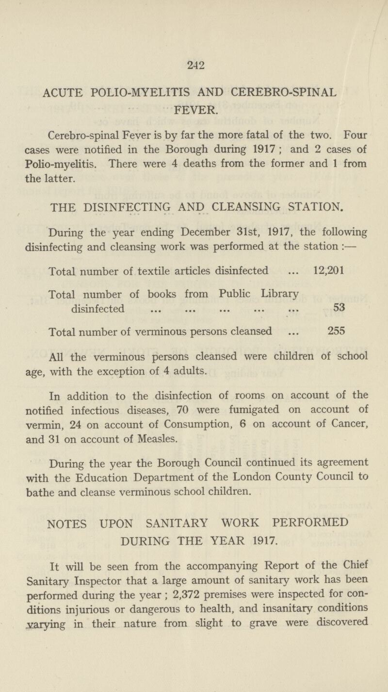 242 ACUTE POLIO-MYELITIS AND CEREBRO-SPINAL FEVER. Cerebrospinal Fever is by far the more fatal of the two. Four cases were notified in the Borough during 1917 ; and 2 cases of Polio-myelitis. There were 4 deaths from the former and 1 from the latter. THE DISINFECTING AND CLEANSING STATION. During the year ending December 31st, 1917, the following disinfecting and cleansing work was performed at the station :— Total number of textile articles disinfected 12,201 Total number of books from Public Library disinfected 53 Total number of verminous persons cleansed 255 All the verminous persons cleansed were children of school age, with the exception of 4 adults. In addition to the disinfection of rooms on account of the notified infectious diseases, 70 were fumigated on account of vermin, 24 on account of Consumption, 6 on account of Cancer, and 31 on account of Measles. During the year the Borough Council continued its agreement with the Education Department of the London County Council to bathe and cleanse verminous school children. NOTES UPON SANITARY WORK PERFORMED DURING THE YEAR 1917. It will be seen from the accompanying Report of the Chief Sanitary Inspector that a large amount of sanitary work has been performed during the year; 2,372 premises were inspected for con ditions injurious or dangerous to health, and insanitary conditions trying in their nature from slight to grave were discovered