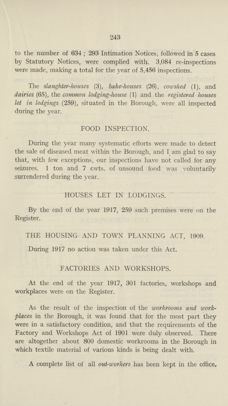 243 to the number of 634 ; 293 Intimation Notices, followed in 5 cases by Statutory Notices, were complied with. 3,084 re-inspections were made, making a total for the year of 5,456 inspections. The slaughter-houses (3), bake-houses (26), cowshed (1), and dairies (65), the common lodging-house (1) and the registered houses let in lodgings (259), situated in the Borough, were all inspected during the year. FOOD INSPECTION. During the year many systematic efforts were made to detect the sale of diseased meat within the Borough, and I am glad to say that, with few exceptions, our inspections have not called for any seizures. 1 ton and 7 cwts. of unsound food was voluntarily surrendered during the year. HOUSES LET IN LODGINGS. By the end of the year 1917, 259 such premises were on the Register. THE HOUSING AND TOWN PLANNING ACT, 1909. During 1917 no action was taken under this Act. FACTORIES AND WORKSHOPS. At the end of the year 1917, 301 factories, workshops and workplaces were on the Register. As the result of the inspection of the workrooms and work places in the Borough, it was found that for the most part they were in a satisfactory condition, and that the requirements of the Factory and Workshops Act of 1901 were duly observed. There are altogether about 800 domestic workrooms in the Borough in which textile material of various kinds is being dealt with. A complete list of all out-workers has been kept in the office.