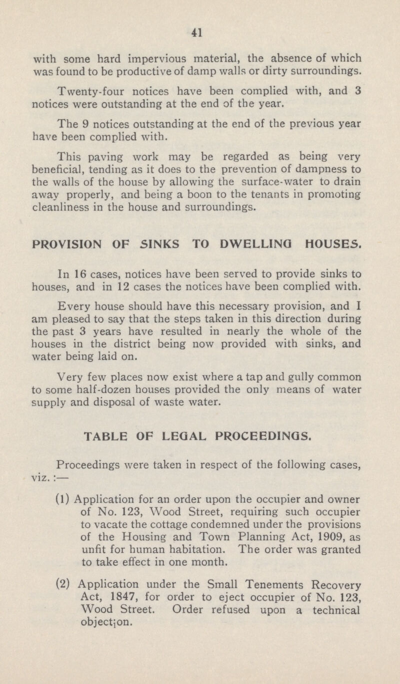 41 with some hard impervious material, the absence of which was found to be productive of damp walls or dirty surroundings. Twenty-four notices have been complied with, and 3 notices were outstanding at the end of the year. The 9 notices outstanding at the end of the previous year have been complied with. This paving work may be regarded as being very beneficial, tending as it does to the prevention of dampness to the walls of the house by allowing the surface-water to drain away properly, and being a boon to the tenants in promoting cleanliness in the house and surroundings. PROVISION OF SINKS TO DWELLING HOUSES. In 16 cases, notices have been served to provide sinks to houses, and in 12 cases the notices have been complied with. Every house should have this necessary provision, and I am pleased to say that the steps taken in this direction during the past 3 years have resulted in nearly the whole of the houses in the district being now provided with sinks, and water being laid on. Very few places now exist where a tap and gully common to some half-dozen houses provided the only means of water supply and disposal of waste water. TABLE OF LEGAL PROCEEDINGS. Proceedings were taken in respect of the following cases, viz.:— (1) Application for an order upon the occupier and owner of No. 123, Wood Street, requiring such occupier to vacate the cottage condemned under the provisions of the Housing and Town Planning Act, 1909, as unfit for human habitation. The order was granted to take effect in one month. (2) Application under the Small Tenements Recovery Act, 1847, for order to eject occupier of No. 123, Wood Street. Order refused upon a technical objection.