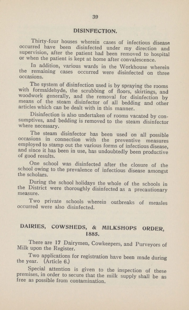 39 DISINFECTION. Thirty-four houses wherein cases of infectious disease occurred have been disinfected under my direction and supervision, after the patient had been removed to hospital or when the patient is kept at home after convalescence. In addition, various wards in the Workhouse wherein the remaining cases occurred were disinfected on three occasions. The system of disinfection used is by spraying the rooms with formaldehyde, the scrubbing of floors, skirtings, and woodwork generally, and the removal for disinfection by means of the steam disinfector of all bedding and other articles which can be dealt with in this manner. Disinfection is also undertaken of rooms vacated by con sumptives, and bedding is removed to the steam disinfector where necessary. The steam disinfector has been used on all possible occasions in connection with the preventive measures employed to stamp out the various forms of infectious disease, and since it has been in use, has undoubtedly been productive of good results. One school was disinfected after the closure of the school owing to the prevalence of infectious disease amongst the scholars. During the school holidays the whole of the schools in the District were thoroughly disinfected as a precautionary measure. Two private schools wherein outbreaks of measles occurred were also disinfected. DAIRIES, COWSHEDS, & MILKSHOPS ORDER, 1885. There are 17 Dairymen, Cowkeepers, and Purveyors of Milk upon the Register. Two applications for registration have been made during the year. (Article 6.) Special attention is given to the inspection of these premises, in order to secure that the milk supply shall be as free as possible from contamination.