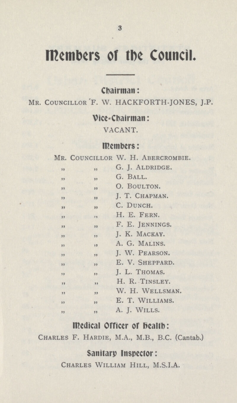 3 Members of the Council. Chairman: Mr. Councillor F. W. HACKFORTH-JONES, J.P. Vice-chairman: VACANT. Members: Mr. Councillor W. H. Abercrombie. „ „ G. J. Aldridge. „ „ G. Ball. „ „ O. Boulton. „ „ J. T. Chapman. „ „ C. Dunch. „ „ H. E. Fern. „ „ F. E. Jennings. „ „ J. K. Mackay. „ „ A. G. Malins. „ „ J. W. Pearson. „ „ E. V. Sheppard. „ „ J. L. Thomas. „ „ H. R. Tinsley. „ „ W. H. Wellsman. „ „ E. T. Williams. „ „ A. J. Wills. Medical Officer of Health: Charles F. Hardie, M.A., M.B., B.C. (Cantab.) Sanitary Inspector: Charles William Hill, M.S.I.A.