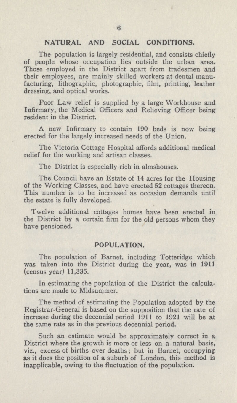 6 NATURAL AND SOCIAL CONDITIONS. The population is largely residential, and consists chiefly of people whose occupation lies outside the urban area. Those employed in the District apart from tradesmen and their employees, are mainly skilled workers at dental manu facturing, lithographic, photographic, film, printing, leather dressing, and optical works. Poor Law relief is supplied by a large Workhouse and Infirmary, the Medical Officers and Relieving Officer being resident in the District. A new Infirmary to contain 190 beds is now being erected for the largely increased needs of the Union. The Victoria Cottage Hospital affords additional medical relief for the working and artisan classes. The District is especially rich in almshouses. The Council have an Estate of 14 acres for the Housing of the Working Classes, and have erected 52 cottages thereon. This number is to be increased as occasion demands until the estate is fully developed. Twelve additional cottages homes have been erected in the District by a certain firm for the old persons whom they have pensioned. POPULATION. The population of Barnet, including Totteridge which was taken into the District during the year, was in 1911 (census year) 11,335. In estimating the population of the District the calcula tions are made to Midsummer. The method of estimating the Population adopted by the Registrar-General is based on the supposition that the rate of increase during the decennial period 1911 to 1921 will be at the same rate as in the previous decennial period. Such an estimate would be approximately correct in a District where the growth is more or less on a natural basis, viz., excess of births over deaths; but in Barnet, occupying as it does the position of a suburb of London, this method is inapplicable, owing to the fluctuation of the population.