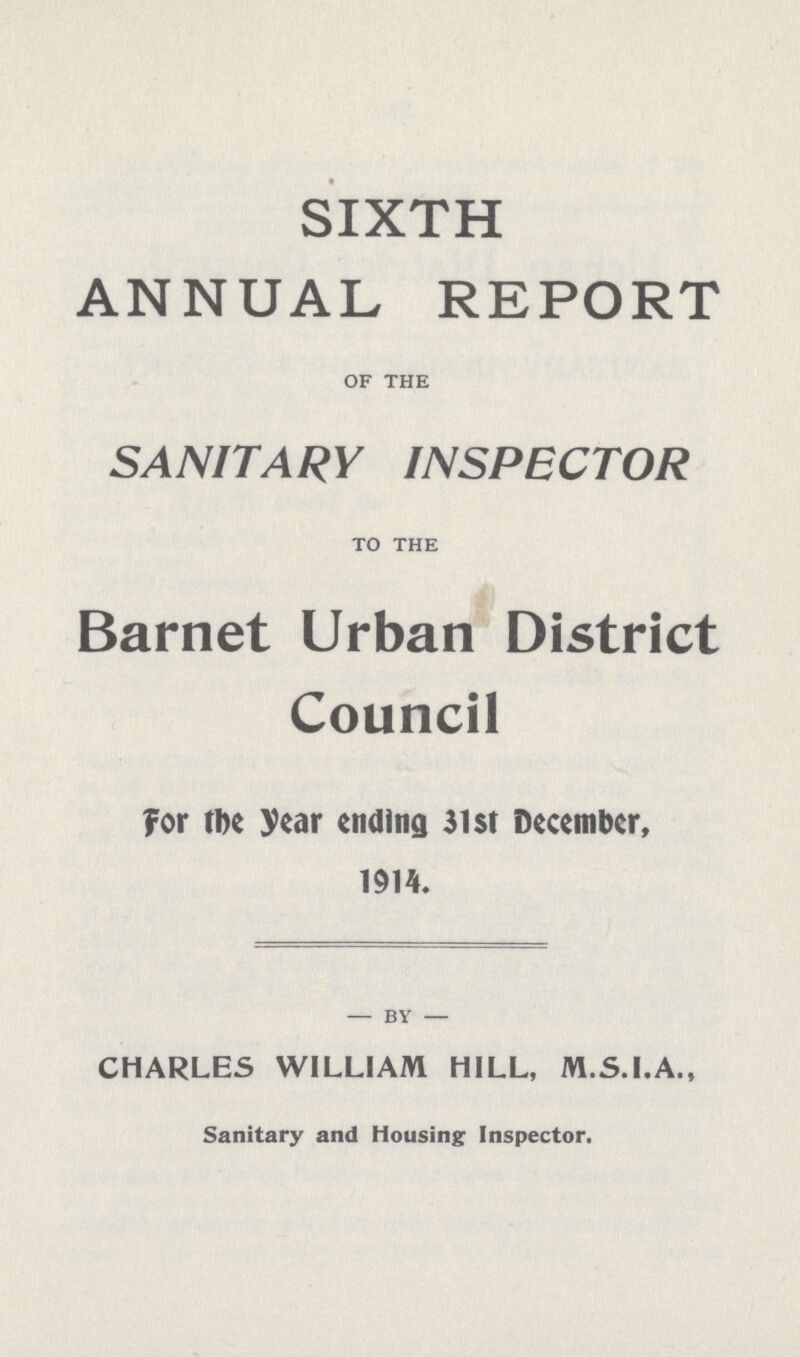 SIXTH ANNUAL REPORT OF THE SANITARY INSPECTOR TO THE Barnet Urban District Council for the year ending 31 st December, 1914. by CHARLES WILLIAM HILL, M.S.I.A., Sanitary and Housing Inspector.