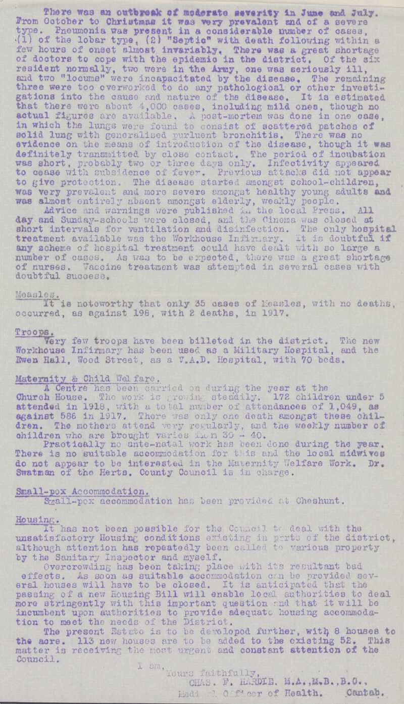 There was an outbreak of moderate severity in june end July, from October to Christmas it was very prevalent and of a severs type. Pneumonia was present in a considerable number of cases, (1) of the lobar type, (2) Septic with death following within a few hours of onset almost invariably. There was a great shortage of doctors to cope with the epidemic in the district. Of the six resident normally, two were in the Army, one was seriously ill, and two locume were incapacitated by the disease. The remaining three were too overworked to do any pathologioal or other investi gations into the cause and nature of the disease. It is estimated that there were about 4,000 cases, including mild ones, though no actual figures are available, A post-mortem was done in one case, in which the lungs were found to consist of scattered patches of solid lung with generalised purluent bronchitis. There was no evidence on the means of introduction of the disease, though it was definitely transmitted by close contact. The period of incubation was short, probably two or three days only. Infectivity appeared to cease with subsidence of fever. Previous attacks did not appear to give protection, The disease started amongst school-children, was very prevalent and more severe amongst healthy young adults and was almost entirely absent amongst elderly, weakly people. Advice and warnings were published in the local Press, All day and Sunday-schools were closed, and the Cinema was closed at short intervals for ventilation and disinfection. The only hospital treatment available was the Workhouse Infirmary. It is doubtful if any scheme of hospital treatment could have dealt with so large a number of cases. As was to be expeoted, there was a great shortage of nurses. Vaccine treatment was attempted in several cases with doubtful success. Measles. it is noteworthy that only 35 oases of lieasles, with no deaths occurred, as against 198, with 2 deaths, in 1917. Troops. Very few troops have been billeted in the district. The new Workhouse Infirmary has been used as a Military Hospital, and the Ewen Hall, Wood Street, as a V.A.D. Hospital, with 70 beds. Maternity & Child Welfare. A dent re has been carried on during the year at the Church House. The work is growin; steaaily. 172 children under 5 attended in 1918, with a total number of attendances of 1,049, as against 586 in 1917. There was only one death amongst these chil dren. The mothers attend very regularly, and the weekly number of children who are brought varies from 30 - 40. Practically no ante-natal work has been done during the year, There is no suitable accommodation for this and the local midwifes do not appear to be interested in the Maternity Welfare Work, Dr, Swatman of the Herts, County Council is in charge. Small-pox Accommodation. Small-pox accommodation has been provided at Cheshunt. Housing. It has not been possible for the Council tr deal with the unsatisfactory Housing conditions existing in parts of the district, although attention has repeatedly been called to various property by the Sanitary Inspector and myself. Overcrowding has been taking place with its resultant bad effects. As soon as suitable accommodation can be provided sev eral houses will have to be closed. It is anticipated that the passing of a new Housing Bill will enable local authorities to deal more stringently with this important question rnd that it will be incumbent upon authorities to provide adequate housing accommoda tion to meet the needs of the District. The present Estato is to be developed further, witty 8 houses to the acre. 113 new houses are to be added to the existing 5£. This matter is receiving the most urgent and constant attention of the Council. I am 'Yours faithfully, CHAS.F. HARDI M,A, M,,B, B.O. Hedi Officer of Health. Cantab,