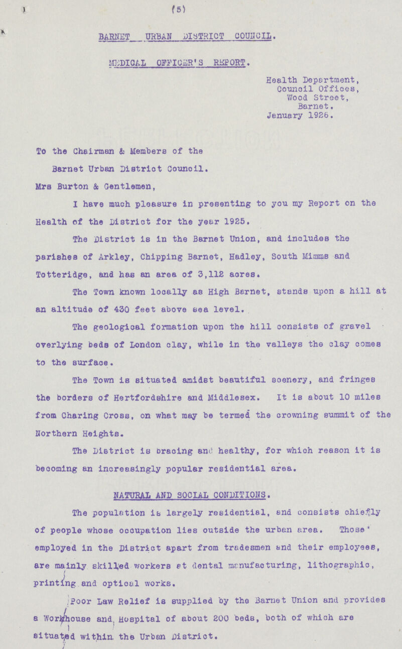 (5) BARNET URBAN DISTRICT COUNCIL. MEDICAL OFFICER'S REPORT. Health Deportment, Council Offices, Wood Street, Barnet. January 1926. To the Chairman & Members of the Barnet Urban District Council. Mrs Burton & Gentlemen, I have much pleasure in presenting to you my Report on the Health of the District for the year 1925. The District is in the Barnet Union, and includes the parishes of Arkley, Chipping Barnet, Hadley, South Mimms and Totteridge, and has an area of 3,112 acres. The Town known locally as High Barnet, stands upon a hill at an altitude of 430 feet above sea level. The geological formation upon the hill consists of gravel overlying beds of London clay, while in the valleys the clay comes to the surface. The Town is situated amidst beautiful soenery, and fringes the borders of Hertfordshire and Middlesex. It is about 10 miles from Charing Cross, on what may be termed the crowning summit of the Northern Heights. The District is bracing and healthy, for which reason it is becoming an increasingly popular residential area. NATURAL AND SOCIAL CONDITIONS. The population is largely residential, end consists chiefly of people whose occupation lies outside the urban area. Those employed in the District apart from tradesmen and their employees, are mainly skilled workers at dental manufacturing, lithographic, printing and optical works. Poor Law Relief is supplied by the Barnet Union and provides a Workhouse and Hospital of about 200 beds, both of which are situated within, the Urban District.