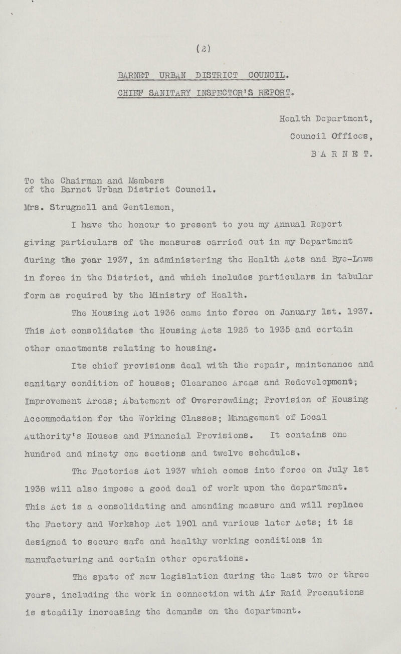 (2) BANET URBAN DISTRICT COUNCIL. CHIEF SANITARY INSPECTOR'S REPORT. Health Department, Council Offices, BARNET. To the Chairman and Members of the Barnet Urban District Council. Mrs. Strugnell and. Gentlemen, I have the honour to present to you my Annual Report giving particulars of the measures carried out in my Department during the year 1937, in administering the Health Acts and Bye-Laws in force in the District, and which includes particulars in tabular form as required by the Ministry of Health. The Housing Act 1936 came into force on January 1st. 1937. This Act consolidates the Housing Acts 19S5 to 1935 and certain other enactments relating to housing. Its chief provisions deal with the repair, maintenance and sanitary condition of houses; Clearance Areas and Redevelopment; Improvement Areas; Abatement of Overcrowding; Provision of Housing Accommodation for the Working Classes; Management of local Authority's Houses and Financial Provisions. It contains one hundred and ninety one sections and twelve schedules. The Factories Act 1937 which comes into force on July 1st 1938 will also impose a good deal of work upon the department. This Act is a consolidating and amending measure and will replace the Factory and Workshop Act 1901 and various later Acts; it is designed to secure safe and healthy working conditions in manufacturing and certain other operations. The spate of new legislation during the last two or three years, including the work in connection with Air Raid Precautions is steadily increasing the demands on the department.