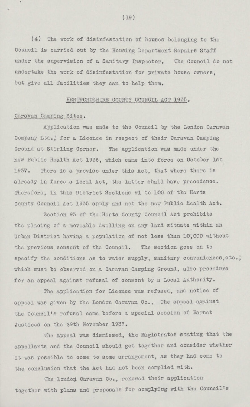 (19) (4) The work of disinfestation of houses belonging to the Council is carried out by the Housing Department Repairs Staff under the supervision of a Sanitary Inspector. The Council do not undertake the work of disinfestation for private house owners, but give all facilities they can to help them. HERTFORDSHIRE COUNTY COUNCIL ACT 19550 Caravan Camping Sites. Application was made to the Council by the London Caravan Company Ltd.} for a Licence in respect of their Caravan Camping Ground at Stirling Corner. The application was made under the now Public Health Act 1936, which came into force on October 1st 1937. There is a proviso under this Act, that where there is already in force a Local Act, the latter shall have precedence. Therefore, in this District Sections 91 to 100 of the Herts County Council Act 1935 apply and not the new Public Health Act. Section 93 of the Herts County Council Act prohibits the placing of a moveable dwelling on any land situate within an Urban District having a population of not less than 10,000 without the previous consent of the Council. The section goes on to specify the conditions as to water supply, sanitary conveniences,otc0, which must be observed on a Caravan Camping Ground, also procedure for an appeal against refusal of consent by a Local Authority. The application for LicencG was refused, and notice of appeal was given by the London Caravan Co., The appeal against the Council's refusal came before a special session of Barnet Justices on the 29th November 1937. The appeal was dismissed, the Magistrates stating that the appellants and the Council should get together and consider whether it was possible to come to some arrangement, as they had come to the conclusion that the Act had not been complied with. The London Caravan Co., renewed their application together with plans and proposals for complying with the Council's