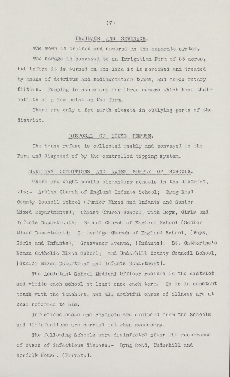 (7) DRAINAGE AND SEWERAGE . The Town is drained and sewered on the separate system. The sewage is convejred to an Irrigation Farm of 56 acres, but before it is turned on the land it is screened and treated by means of detritus and sedimentation tanks, and three rotary filters. Pumping is necessary for three sewers which have their outlets at a low point on the farm. There arc only a few earth closets in outlying parts of the district. DISPOSAL OF HOUSE REFUSE. The house refuse is collected weekly and conveyed to the Farm and disposed of by the controlled tipping system. SANITARY CONDITIONS AND WATER SUPPLY OF SCHOOLS. There are eight public elementary schools in the district, viz:- Arkley Church of England Infants School; Byng Road County Council School (Junior Mixed and Infants and Senior Mixed Departments); Christ Church School, with Boys, Girls and Infants Departments; Barnet Church of England School (Senior Mixed Department); Totteridge Church of England School, (Boys, Girls and Infants); Grasvenor Avenue, (Infants); St. Catherine's Roman Catholic Mixed School; and Underhill County Council School, (Junior Mixed Department and Infants Department). The Assistant School Medical Officer resides in the district and visits each school at least once each term. He is in constant touch with the teachers, and all doubtful cases of illness are at once referred to him. Infectious cases and contacts are excluded from the Schools and disinfections are carried out when necessary. The following Schools were disinfected after the recurrence of cases of infectious disease;- Byng Road, Underhill and Norfolk House. (Private).