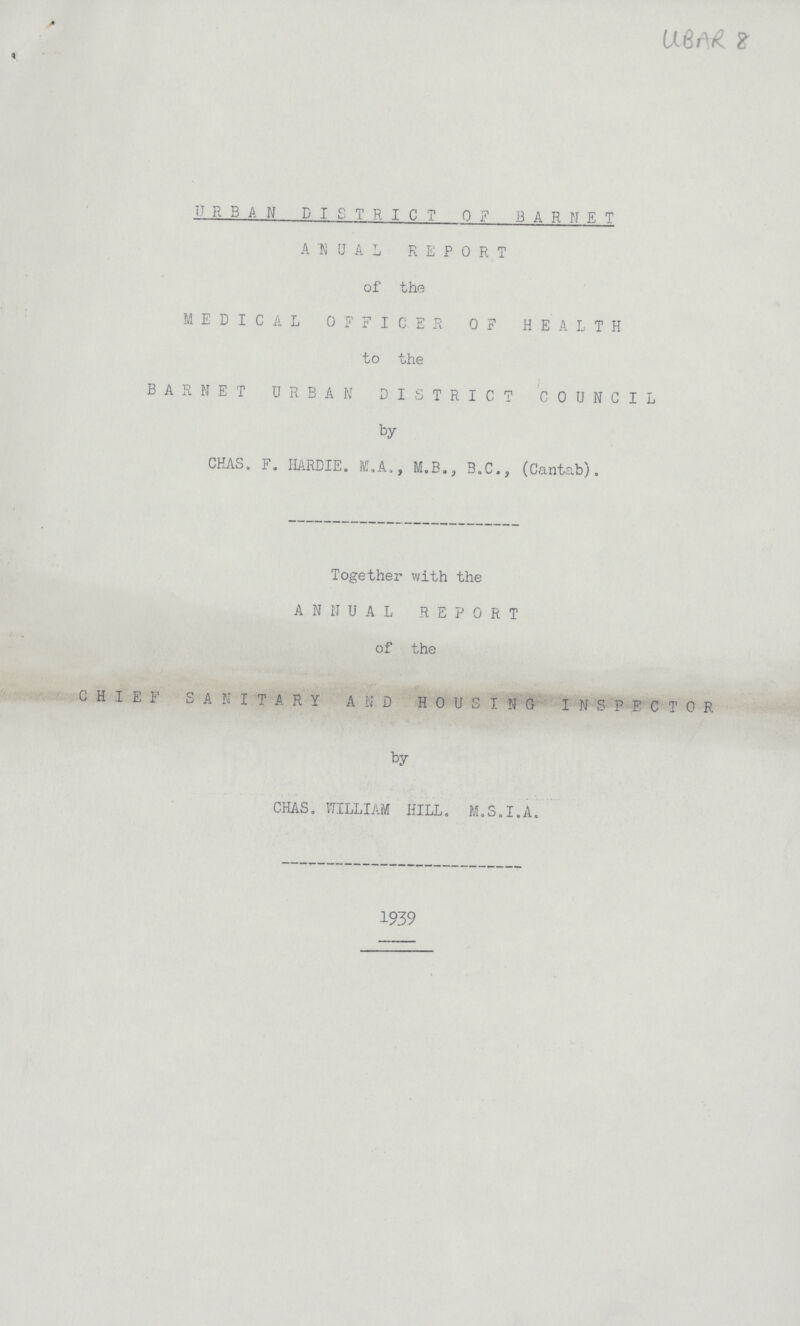 UBAR 8 URBAN DISTRICT 0F BAR NET ANUAL REPORT of the MEDICAL OFFICER OF HEALTH to the BAR NET URBAN DISTRICT COUNCIL by CHAS. F. HARDIE. M.A., M.B., B.C., (Cantab). Together with the ANNUAL REPORT of the CHIEF SANITARY AND HOUSING INSPECTOR by CHAS. WILLIAM HILL. M.S.I.A. 1939