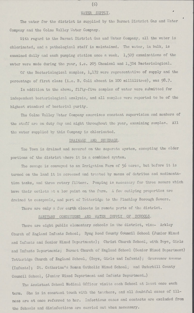 (6) WATER SUPPLY The water for the district is supplied by the Barnet District Gas and Water Company and the Colne Valley Water Company. With regard to the Barnet District Gas and Water Company, all the water is chlorinated, and a pathological staff is maintained. The water, in bulk, is examined daily and each pumping station once a week. 1,509 examinations of the water were made during the year, i.e. 205 Chemical and 1,304 Bacteriological. Of the Bacteriological samples, 1,172 were representative of supply and the percentage of first class (i.e. B. Coli absent in 100 millilitres), was 98.7. In addition to the above, fifty-five samples of water were submitted for independent bacteriological analysis, and all samples were reported to be of the highest standard of bacterial purity. The Colne Valley Water Company exercises constant supervision and members of the staff are on duty day and night throughout the year, examining samples. All the water supplied by this Company is chlorinated. DRAINAGE AND SEWERAGE. The Town is drained and sewered on the separate system, excepting the older portions of the district where it is a combined system. The sewage is conveyed to an Irrigation Farm of 56 acres, but before it is turned on the land it is screened, and treated by means of detritus and sedimenta tion tanks, and three rotary filters. Pumping is necessary for three sewers which have their outlets at a low point on the farm. A few outlying properties are drained to cesspools, and part of Totteridge to the Finchley Borough Sewers. There are only a few earth closets in remote parts of the district. SANITARY CONDITIONS AND WATER SUPPLY OF SCHOOLS. There are eight public elementary schools in the district, viz;- Arkley Church of England Infants School; Byng Road County Council School (Junior Mixed and Infants and Senior Mixed Departments); Christ Church School, with Boys, Girls and Infants Departments; Barnet Church of England School (Senior Mixed Department) Totteridge Church of England School, (Boys, Girls and Infants); Grasvenor Avenue (Infants); St. Catherine's Roman Catholic Mixed School, and Underhill County Council School, (Junior Mixed Department and Infants Department.) The Assistant School Medical Officer visits each School at least once each term. She is in constant touch with the teachers, and all doubtful cases of ill ness are at once referred to her. Infectious cases and contacts are excluded from the Schools and disinfections are carried out when necessary.