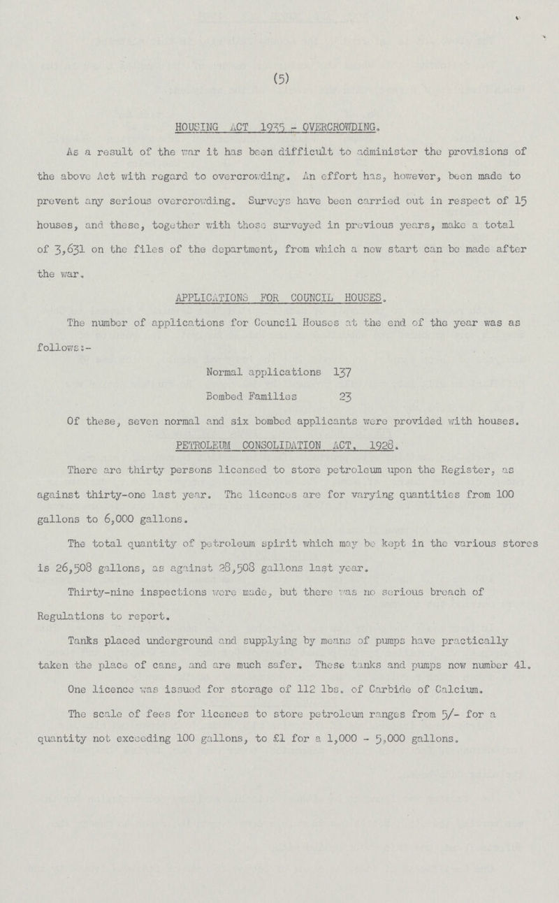 (5) HOUSING ACT 1935 - OVERCROWDING. As a result of the war it has been difficult to administer the provisions of the above Act with regard to overcrowding. An effort has, however, been made to prevent any serious overcrowding. Surveys have been carried out in respect of 15 houses, and these, together with those surveyed in previous years, make a total of 3,631 on the files of the department, from which a new start can be made after the war. APPLICATIONS FOR COUNCIL HOUSES. The number of applications for Council Houses at the end of the year was as follows Normal applications 137 Bombed Families 23 Of these, seven normal and six bombed applicants were provided with houses. PETROLEUM CONSOLIDATION ACT. 1926. There are thirty persons licensed to store petroleum upon the Register, as against thirty-one last year. The licences are for varying quantities from 100 gallons to 6,000 gallons. The total quantity of petroleum spirit which may be kept in the various stores is 26,508 gallons, as against 28,508 gallons last year. Thirty-nine inspections were made, but there was no serious breach of Regulations to report. Tanks placed underground and supplying by means of pumps have practically taken the place of cans, and are much safer. These tanks and pumps now number 41. One licence was issued for storage of 112 lbs. of Carbide of Calcium. The scale of fees for licences to store petroleum ranges from 5/- for a quantity not exceeding 100 gallons, to £1 for a 1,000 - 5,000 gallons.