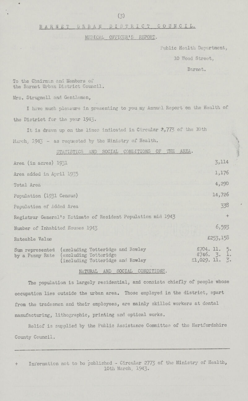 (3) barnet urban district council. medical officer's report. Public Health Department, 10 Wood Street, Barnet. To the Chairman and Members of the Barnet Urban District Council. Mrs. Strugnell and Gentlemen, I have much pleasure in presenting to you my Annual Report on the Health of the District for the year 1943. It is drawn up on the lines indicated in Circular 3,773 of the 10th March, 1943 - as requested by the Ministry of Health. STATISTICS AND SOCIAL CONDITIONS OF THE AREA. Area (in acres) 1931 3,114 Area added in April 1935 1,176 Total Area 4,290 Population (1931 Census) 14,726 Population of Added Area 338 Registrar General's Estimate of Resident Population mid 1943 + Number of Inhabited Houses 1943 6,593 Rateable Value £253,158 Sum represented by a Penny Rate (excluding Totteridge and Rowley £704. 11. 5.. (excluding Totteridge £746. 3. 1.. (including Totteridge and Rowley £1,029. 11. 3. NATURAL AND SOCIAL CONDITIONS, The population is largely residential, and consists chiefly of people whose occupation lies outside the urban area. Those employed in the district, apart from the tradesmen and their employees, are mainly skilled workers at dental manufacturing, lithographic, printing and optical works. Relief is supplied by the Public Assistance Committee of the Hertfordshire County Council. + Information not to be published - Circular 2773 of the Ministry of Health, 10th March, 1943.