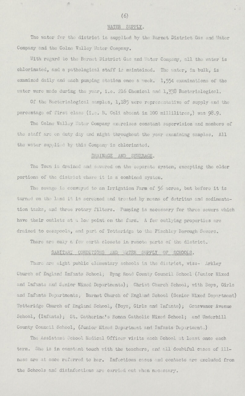 (6) WATER SUPPLY, The water for the district is supplied by the Barnet District Gas and water Company and the Colne Valley Rater Company. With regard to the Barnet District Gas and Yater Company, all the water is chlorinated, and a pathological staff is maintained. The water, in bulk, is examined daily and each pumping station once a week. 1,554 examinations of the water were made during the year, i.e. 216 Chemical and 1,338 Bacteriological. Of the Bacteriological samples, 1,185 were representative of supply and the percentage of first class (i.e. B. Coli absent in 100 millilitres,) was 98.9. The Colne Valley Water Company exercises constant supervision and members of the staff arc or duty day and night throughout, the year examining samples. All the water supplied by this Company is chlorinated. DRAINAGE AND SEWERAGE. The Town is drained and sewered on the separate system, excepting the older portions of the district where it is a combined system. The sewage is conveyed to an Irrigation Farm of 56 acres, but before it is turned on the land is is screened and treated by means of detritus and sedimenta tion tanks, and three rotary filters. Pumping is necessary for three sewers which have their outlets at a low point on the farm. A few outlying properties are drained to cesspools, and part of Totteridge to the Finchley Borough Sewers. There arc- only a few earth closets in remote parts of the district. SANITARY CONDITION AND WATER SUPPLY OF SCHOOLS, There are eight public elementary schools in the district, viz:- Arkley Church of England Infants School; Byng Road. County Council School (Junior Mixed and Infants and Senior Mixed Departments); Christ Church School, with Boys, Girls and Infants Departments; Barnet Church of England School (Senior Mixed Department) Totteridge Church of England School, (Boys, Girls and Infants), Grasvenor Avenue School, (Infants); St. Catherine's Roman Catholic Mixed School; and Underhill County Council School, (Junior Mixed Department and Infants Department,) The Assistant School Medical Officer visits each School at least once each term, She is in constant touch with the teachers, and all doubtful cases of Ill ness are at once referred to her. Infectious cases nd contacts are excluded from the Schools and disinfections are carried out when necessary.