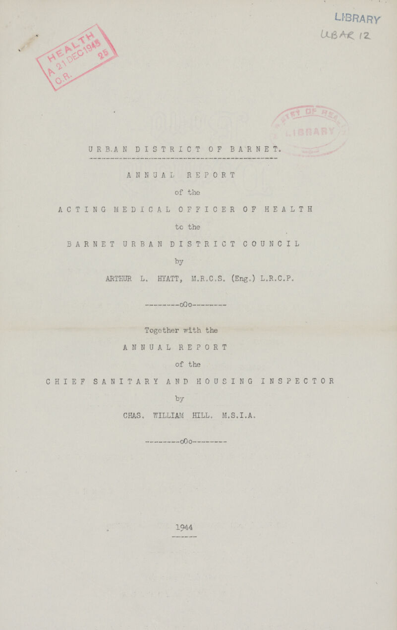 UBAR 12 URBAN DISTRICT OF BARNET ANNUAL REPORT of the ACTING MEDICAL OFFICER OF HEALTH to the BARNET URBAN DISTRICT COUNCIL by ARTHUR L. HYATT, M.R.C.S. (Eng.) L.R.C.P. Together with the ANNUAL REPORT of the CHIEF SANITARY AND HOUSING INSPECTOR by CHAS, WILLIAM HILL. M.S.I.A. 1944