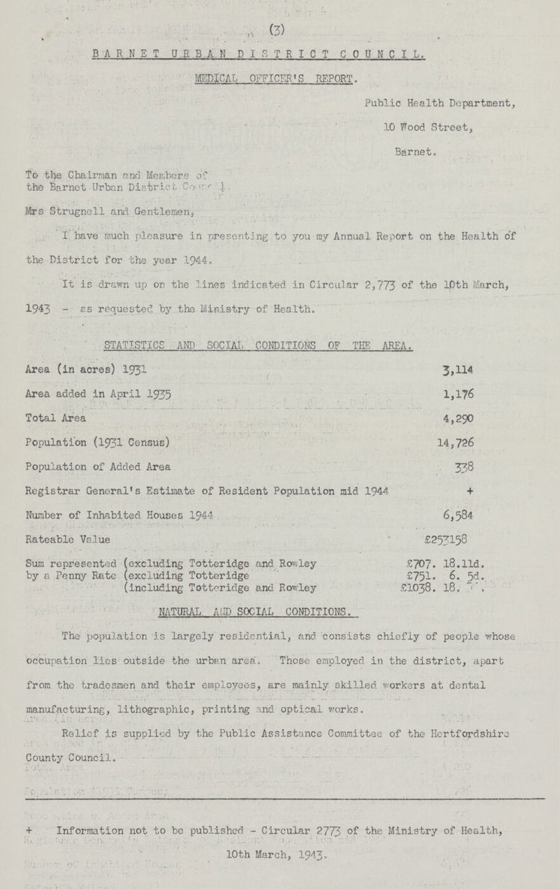 (3) BARNET URBAN DISTRICT COUNCIL. MEDICAL OFFICER'S REPORT. Public Health Department, 10 Wood Street, Barnet. To the Chairman and Members of the Barnet Urban District Council Mrs Strugnell and Gentlemen, I have much pleasure in presenting to you my Annual Report on the Health of the District for the year 1944. It is drawn up on the lines indicated in Circular 2,773 of the 10th March, 1943 - as requested by the Ministry of Health. STATISTICS AND SOCIAL CONDITIONS OF THE AREA. Area (in acres) 1931 3,114 Area added in April 1935 1,176 Total Area 4,290 Population (1931 Census) 14,726 Population of Added Area 338 Registrar General's Estimate of Resident Population mid 1944 + Number of Inhabited Houses 1944 6,584 Rateable Value £253158 Sum represented (excluding Totteridge and Rowley £707. 18.lld. by a Penny Rate (excluding Totteridge £751. 6. 5d. (including Totteridge and Rowley £1038. 18.5d NATURAL AND SOCIAL CONDITIONS. The population is largely residential, and consists chiefly of people whose occupation lies outside the urban area. Those employed in the district, apart from the tradesmen and their employees, are mainly skilled workers at dental manufacturing, lithographic, printing and optical works. Relief is supplied by the Public Assistance Committee of the Hertfordshire County Council. Information not to be published - Circular 2773 the Ministry of Health, 10th March, 1943