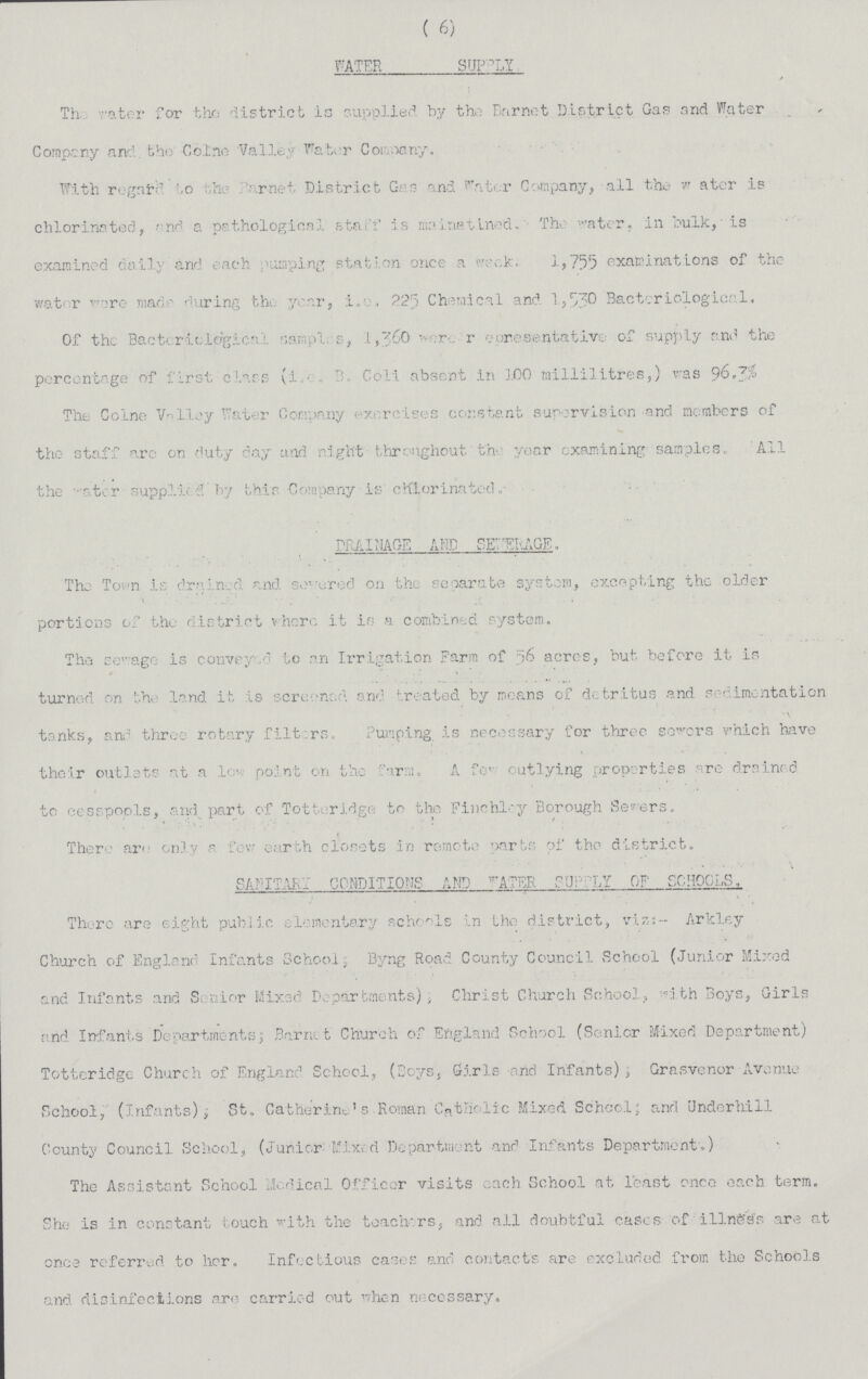 ( 6) WATER SUPPLY The rater for the district is supplied by the Barnet District Gas and Water Company and the Coine Valley Water Company. With regard to the parnet District Gas and water Company, all the Water is chlorinated, and a pathological staff is mainatined. The water, in bulk, is examined daily and each pumping station once a week. 1,755 examinations of the water were made during the year, i.e. 225 Chemical and 1,530 Bacteriological. Of the Bacteriological samples, 1,360 per resentative of supply and the percentage of first class (i.e. B. Coli absent in 100 millilitres,) was 96.3% The Coine Valley water Company exercises constant supervision and members of the staff are on duty day and night throughout the year examining samples. All the water supplied by this Company is chlorinated DRAINAGE AND SEWERAGE. The To wn is drained and severed on the separate system, excepting the older portions of the district where it is a combined system. The sewage is conveyed to an Irrigation Farm of 56 acres, but before it is turned on the land it is screened, and treated by moans of detritus and sedimentation tanks, and three rotary filters. Pumping is necessary for three severs which have their outlets at a low point on the farm, A few outlying properties are drained to cesspools, and part of Totteridge to the Finchley Borough Severs. There are only a for earth closets in remote parts of the district. SANITARY CONDITIONS AND WATER SUPPLY OF SCHOOLS. There are eight public elementary schools in the district, viz:- Arkley Church of England Infants School, Byng Road County Council School (Junior Mixed and Infants and Senior Mixed Departments); Christ Church School, with Boys, Girls and Infants Departments; Barnit Church of England School (Senior Mixed Department) Totteridge Church of England School, (Boys, Girls and Infants), Grasvenor Avenue School, (Infants); St. Catherine's Roman Catholic Mixed School; and Underhill County Council. School, (Junior Mixed Department and Infants Department.) The Assistant School Medical Officer visits each School at least once each term. She is in constant touch with the teachers, and all doubtful cases of illness are at once referred to her. Infectious cases and contacts are excluded from the Schools and disinfections are carried out when necessary.