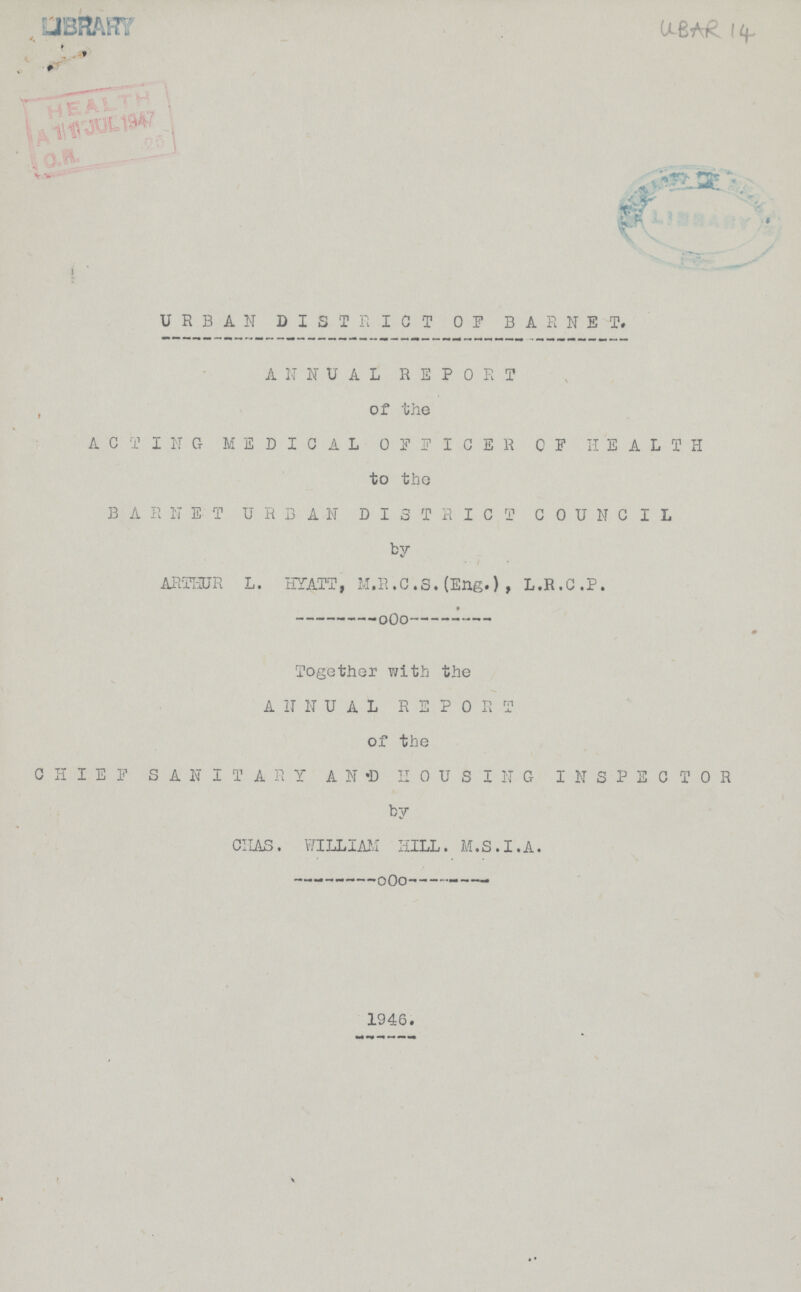 UBAR 14 URBAN DISTRICT OP BAR NET, ANNUAL REPORT of the ACTING MEDICAL OFFICER OF HEALTH to the BARNIT URBAN DISTRICT COUNCIL by ARTHUR L. HYATT, M.R.C.S.(Eng.) , L .R. C .P. Together with the ANNUAL REPORT of the CHIEF SANITARY AND HOUSING INSPECTOR by CHAS. WILLIAM HILL. M.S.I.A. 1946.