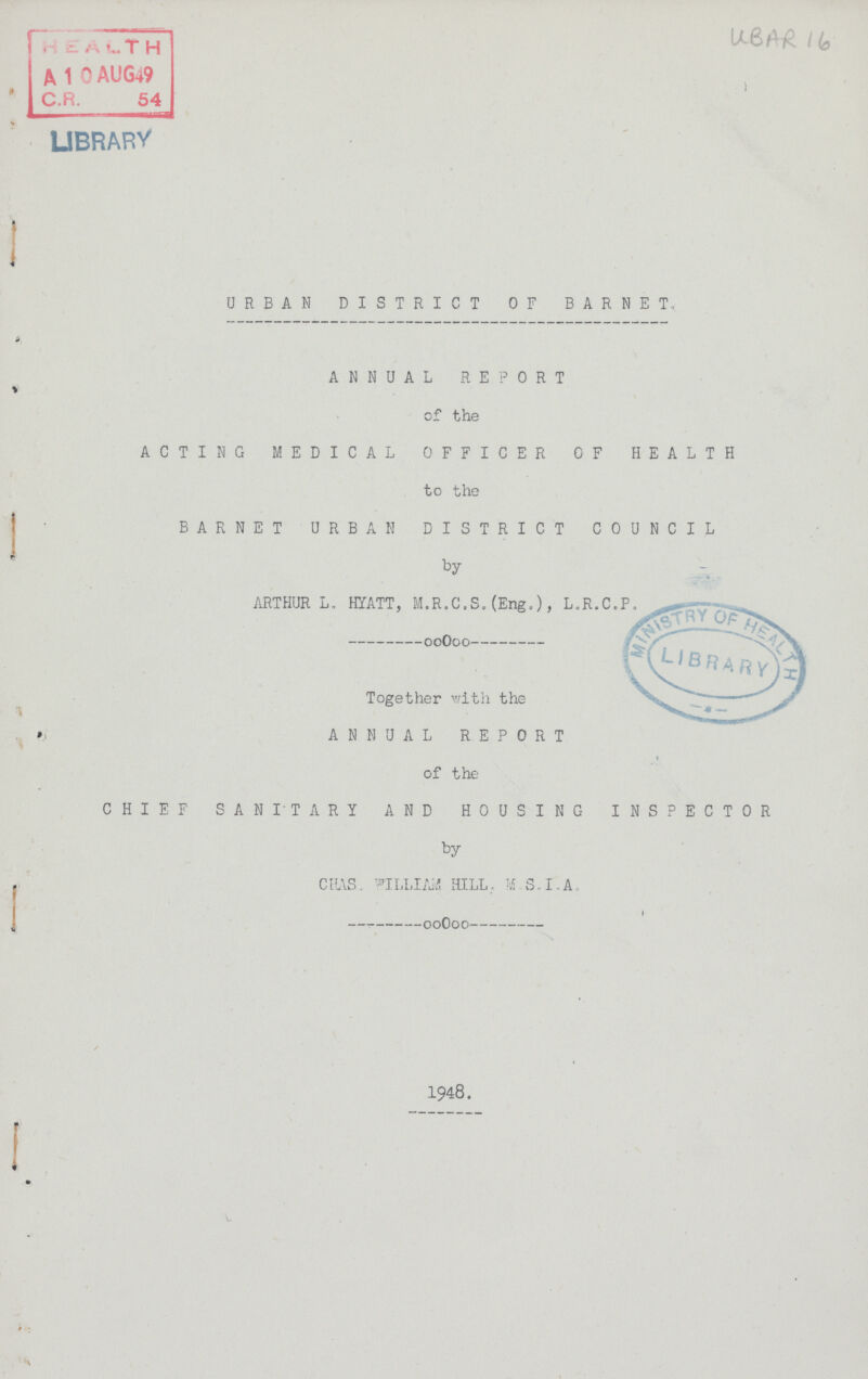 l (q LIBRARY URBAN DISTRICT OF BARNET, ANNUAL REPORT of the ACTING MEDICAL OFFICER OF HEALTH to the BARNET URBAN DISTRICT COUNCIL by ARTHUR L. HYATT, M.R.C.S.(Eng.), L.R.C.P. Together with the ANNUAL REPORT of the CHIEF SANITARY AND HOUSING INSPECTOR by CPAS. WILLIAM HILL.. M.S.I,A. 1948.