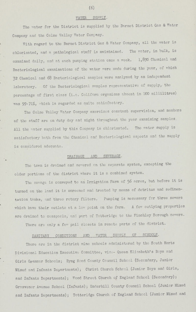 (6) WATER SUPPLY, The water for the District is supplied by the Barnet District Gas & Water Company and the Colne Valley Water Company. With regard to the Barnet District Gas & Water Company, all the water is chlorinated, and a pathological staff is maintained. The water, in bulk, is examined daily, and at each pumping station once a week. 1,890 Chemical and Bacteriological examinations of the water were made during the year, of which 32 Chemical and 68 Bacteriological samples were analysed by an independent laboratory. Of the Bacteriological samples representative of supply, the percentage of first class (i.e. Coliform organisms absent in 100 millilitres) was 99.71%, which is regarded as quite satisfactory. The Colne Valley Water Company exerciscs constant supervision, and members of the staff are on duty day and night throughout the year examining samples All the water supplied by this Company is chlorinated. The water supply is satisfactory both from the Chemical and Bacteriological aspects and the supply is considered adequate. DRAIMGE AND SEWERAGE. The town is drained and sewered on the separate system, excepting the older portions of the district where it is a combined system. The sewage is conveyed to an Irrigation Farm of 56 acres, but before it is turned on the land it is screened and treated by means of detritus and sedimen tation tarika, and three rotary filters. Pumping is necessary for three sewers which have their outlets at a low point on the farm. A few outlying properties are drained to cesspools,' and part of Totteridge to the Finchley Borough sewers. There are only a few pail closets in remote parts of the district. SANITARY CONDITIONS AND WATER SUPPLY OF SCHOOLS. There are in the district nine schools administered by the South Herts Divisional Education Executive Committee, viz:- Queen Elisabeth's Boys and Girls Grammar Schools; Byng Road County Council School (Secondary, Junior Mixed and Infants Departments); Christ Church School (Junior Boys and Girls, and Infants Departments); Wood Street Church c£ England School (Secondary); Grasvenor Avenue School (Infants); Underhill County Council School (Junior Mixed and Infants Departments); Totteridge Church of England School (Junior Mixed and