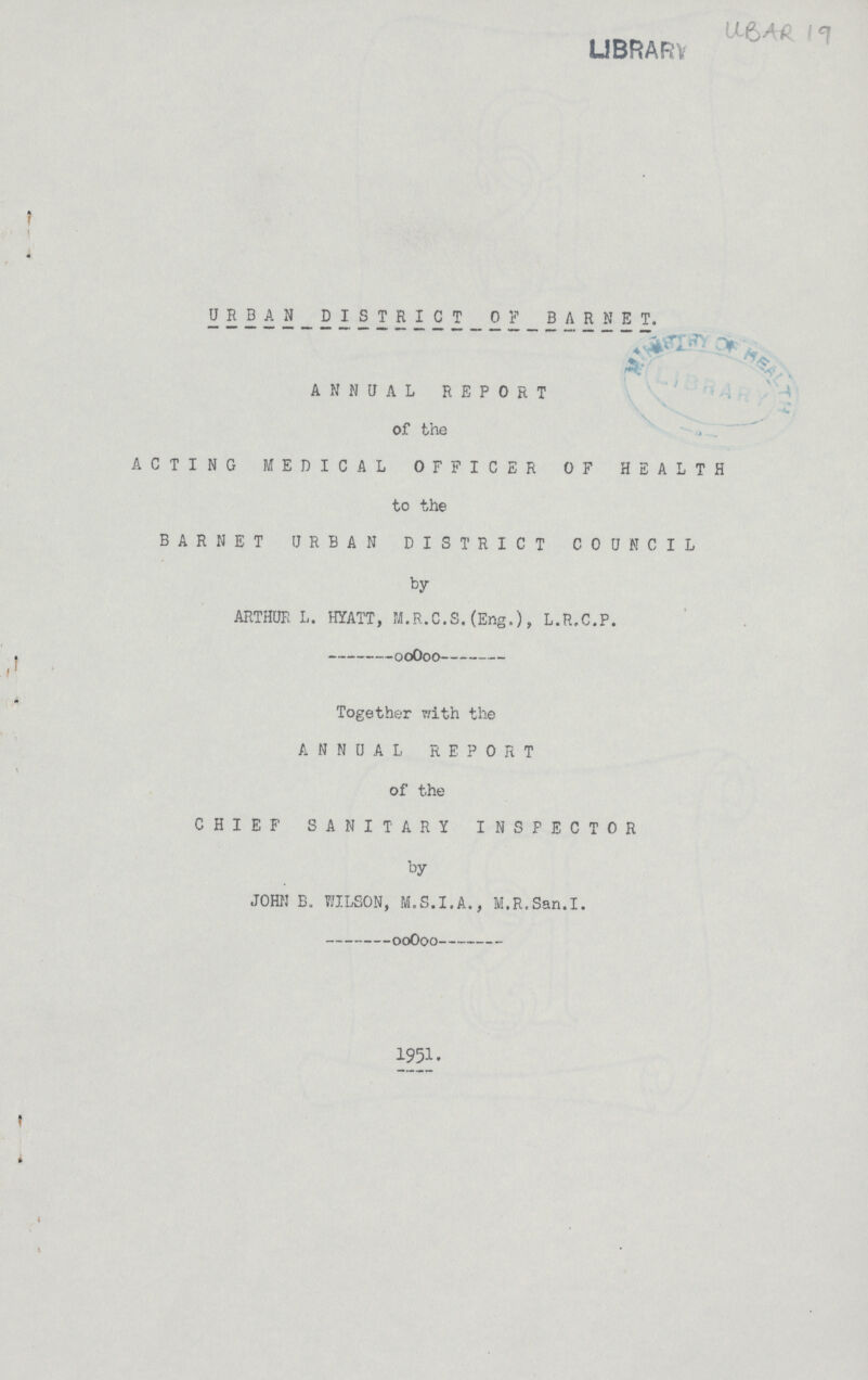 LIBRARY URBAN DISTRICT_OFBARHET. ANNUAL REPORT of the ACTING MEDICAL OFFICER OF HEALTH to the BARNET URBAN DISTRICT COUNCIL by ARTHUR L. HYATT, M.R.C.S.(Eng.), L.R.C.P. Together with the ANNUAL REPORT of the CHIEF SANITARY INSPECTOR by JOHN B. WILSON, M.S.I.A., M.R.San.I. 1951.