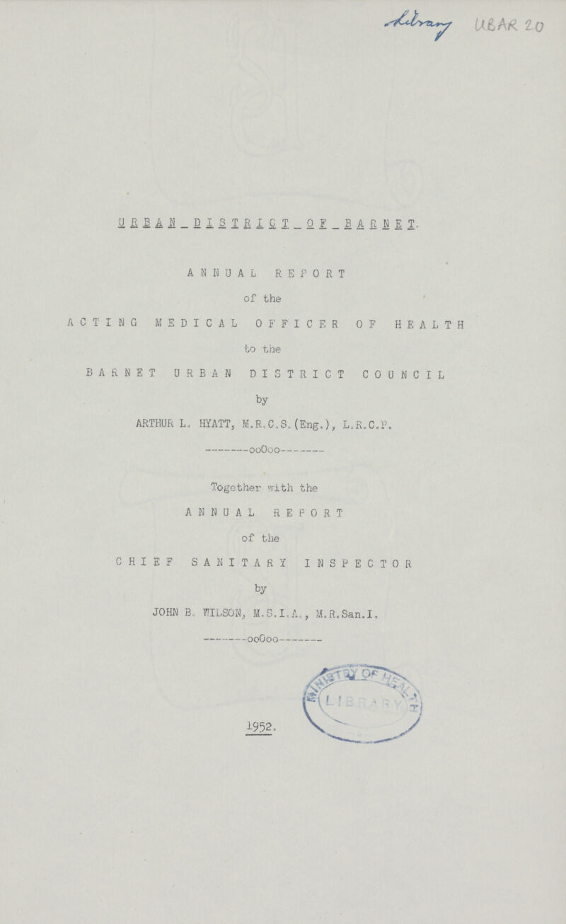 Library ubar 20 URBAN DISTRICT 0F BARNET ANNUAL REPORT of the ACTING MEDICAL OFFICER OF HEALTH to the BARNET URBAN DISTRICT COUNCIL by ARTHUR L, HYATT, M.R.C.S.(Eng.), L.R.C.P. Together with the ANNUAL REPORT of the CHIEF SANITARY INSPECTOR by JOHN B. WILSON, M.S.I.A., M.R.San.I. 1952.