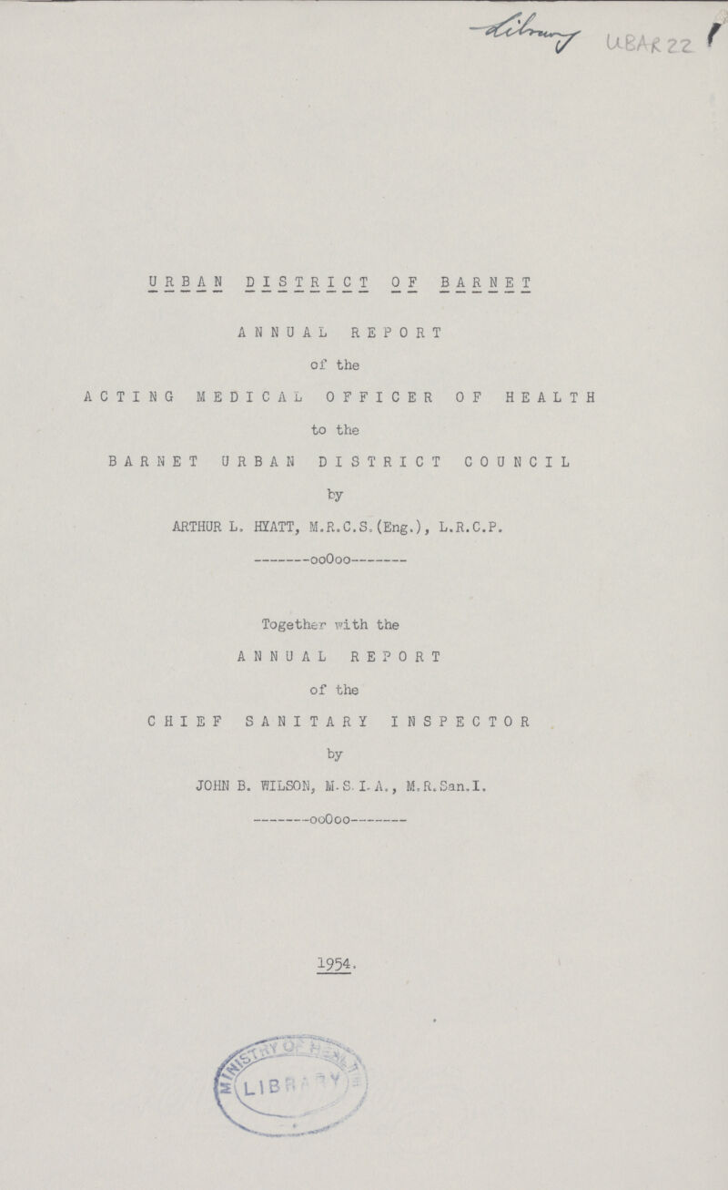 22 URBAN DISTRICT OF BARNET ANNUAL REPORT of the ACTING MEDICAL OFFICER OF HEALTH to the BAR NET URBAN DISTRICT COUNCIL by ARTHUR L. HYATT, M.R.C.S.(Eng.), L.R.C.P. Together with the ANNUAL REPORT of the CHIEF SANITARY INSPECTOR by JOHN B. WILSON, M.S. LA., M.R.San.I. 1954.