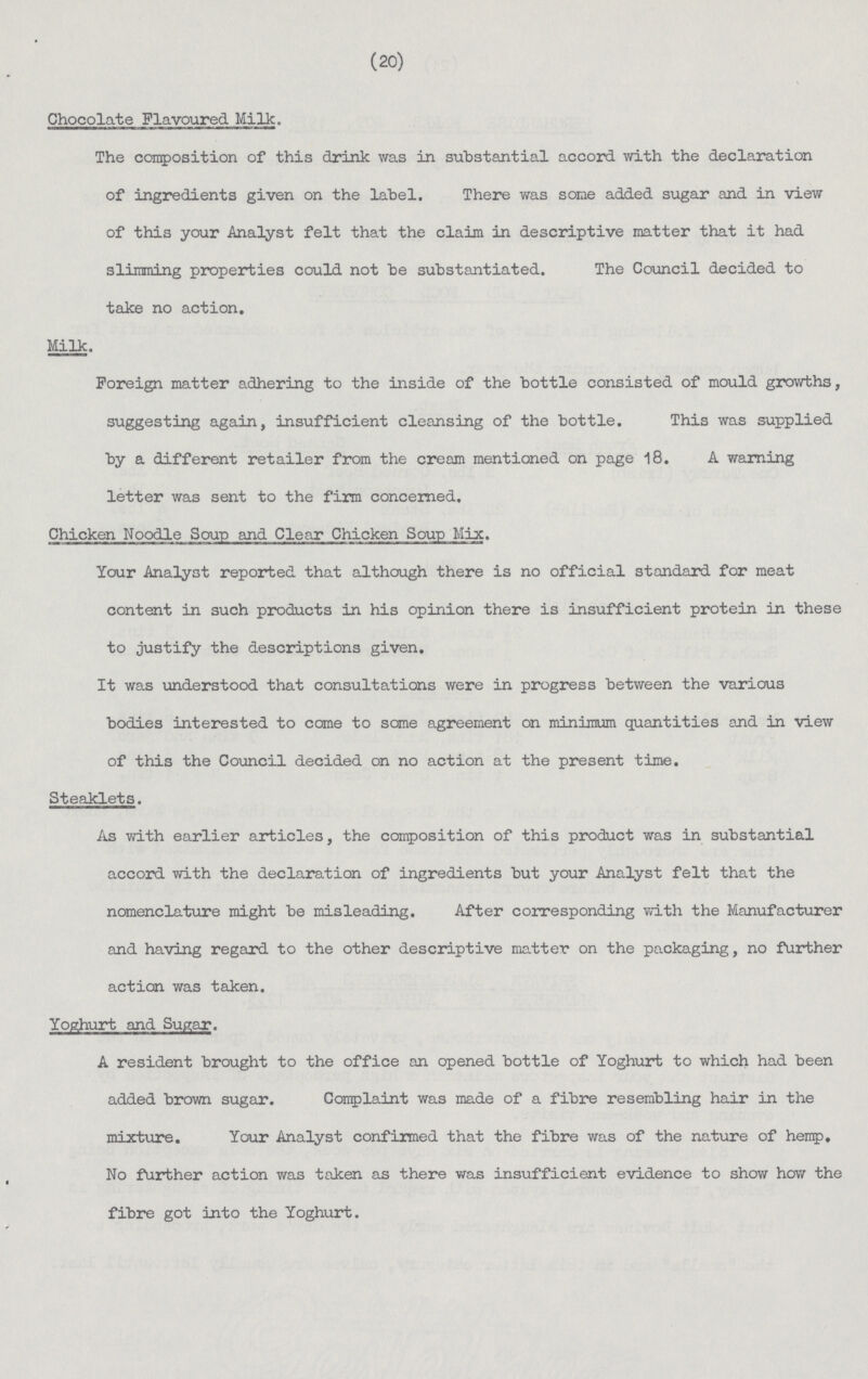 (20) Chocolate Flavoured Milk. The composition of this drink was in substantial accord with the declaration of ingredients given on the label. There was some added sugar and in view of this your Analyst felt that the claim in descriptive matter that it had slimming properties could not be substantiated. The Council decided to take no action. Milk. Foreign matter adhering to the inside of the bottle consisted of mould growths, suggesting again, insufficient cleansing of the bottle. This was supplied by a different retailer from the cream mentioned on page 18. A warning letter was sent to the firm concerned. Chicken Noodle Soup and Clear Chicken Soup Mix. Your Analyst reported that although there is no official standard for meat content in such products in his opinion there is insufficient protein in these to justify the descriptions given. It was understood that consultations were in progress between the various bodies interested to come to some agreement on minimum quantities and in view of this the Council decided on no action at the present time. Steaklets. As with earlier articles, the composition of this product was in substantial accord with the declaration of ingredients but your Analyst felt that the nomenclature might be misleading. After corresponding with the Manufacturer and having regard to the other descriptive matter on the packaging, no further action was taken. A resident brought to the office an opened bottle of Yoghurt to which had been added brown sugar. Complaint was made of a fibre resembling hair in the mixture. Your Analyst confirmed that the fibre was of the nature of hemp. No further action was taken as there was insufficient evidence to show how the fibre got into the Yoghurt.
