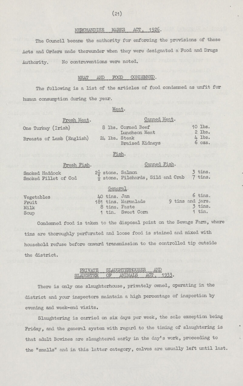 (21) MERCHANDISE MARKS ACT. 1926, The Council became the authority for enforcing the provisions of these Acts and Orders made thereunder when they were designated a Pood and Drugs Authority. No contraventions were noted. MEAT AND FOOD CONDEMNED. The following is a list of the articles of food condemned as unfit for human consumption during the year. Meat. Fresh Meat. Canned Meat. One Turkey (Irish) 8 lbs. Corned Beef 10 lbs. Luncheon Meat 2 lbs. Breasts of Lamb (English) 21+ lbs. Steak 4 lbs. Braised Kidneys 6 ozs. Fish. Fresh Fish. Canned Fish. Smoked Haddock 2-g- stone. Salmon 3 tins. Smoked Fillet of Cod 2 stone. Pilchards, Sild and Crab 7 tins. General. Vegetables tins. Jam 6 tins. Fruit 181 tins. Maraialade 9 tins and jars. Milk 8 tins. Paste 3 tins. Soup 1 tin. Sweet Corn 1 tin. Condemned food is taken to the disposal point on the Sewage Farm, where tins are thoroughly perforated and loose food is stained and mixed with household refuse before onward transmission to the controlled tip outside the district. PRIVATE SLAUGHTERHOUSES AND SLAUGHTER OF ANIMALS ACT, 1933. There is only one slaughterhouse, privately owned, operating in the district and your inspectors maintain a high percentage of inspection by evening and week-end visits. Slaughtering is carried on six days per week, the sole exception being Friday, and the general system with regard to the timing of slaughtering is that adult Bovines are slaughtered early in the day's work, proceeding to the smalls and in this latter category, calves are usually left until last.