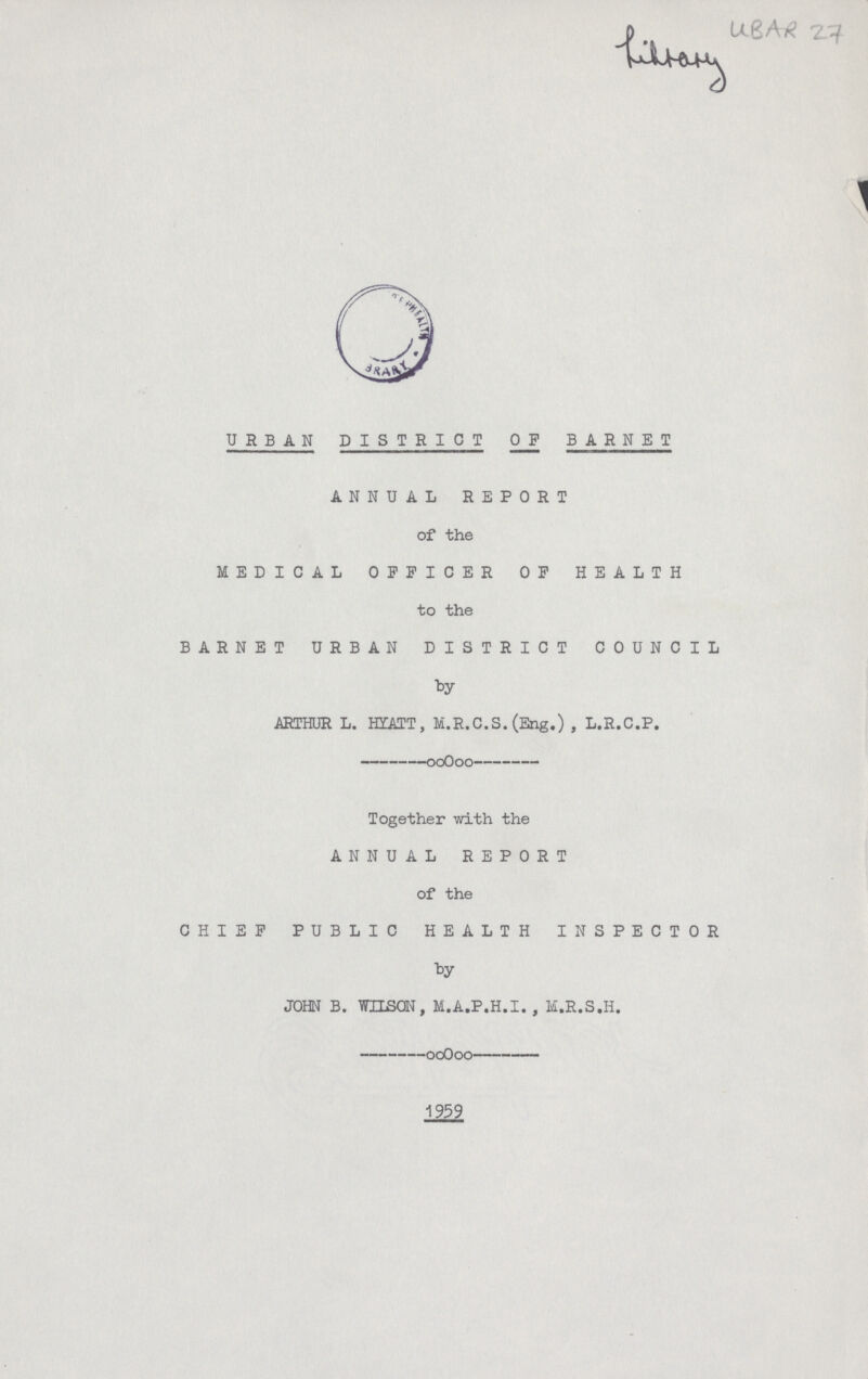 UBAR 27 URBAN DISTRICT OF BARNET ANNUAL REPORT of the MEDICAL OFFICER OF HEALTH to the BARNET URBAN DISTRICT COUNCIL by ARTHUR L. HYATT, M.R.C.S. (Eng.) , L.R.C.P. Together with the ANNUAL REPORT of the CHIEF PUBLIC HEALTH INSPECTOR by JOHN B. WILSQN, M.A.P.H.I. , M.R.S.H.