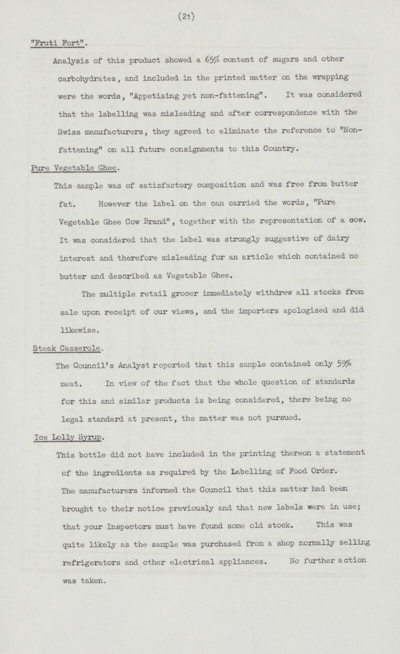 (21) Fruti Fort. Analysis of this product showed a 65/o content of sugars and other carbohydrates, and included in the printed matter on the wrapping were the words, Appetising yet non-fattening. It was considered that the labelling was misleading and after correspondence with the Swiss manufacturers, they agreed to eliminate the reference to Non fattening on all future consignments to this Country. Pure Vegetable Ghee. This sample was of satisfactory composition and was free from butter fat. However the label on the can carried the words, Pure Vegetable Ghee Cow Brand, together with the representation of a oow. It was considered that the label was strongly suggestive of dairy interest and therefore misleading for an article which contained no butter and described as Vegetable Ghee. The multiple retail grocer immediately withdrew all stocks from sale upon receipt of our views, and the importers apologised and did likewise. Steak Casserole. The Council's Analyst reported that this sample contained only meat. In view of the fact that the whole question of standards for this and similar products is being considered, there being no legal standard at present, the matter was not pursued. Ice Lolly Syrup. This bottle did not have included in the printing thereon a statement of the ingredients as required by the Labelling of Food Order. The manufacturers informed the Council that this matter had been brought to their notice previously and that new labels were in use; that your Inspectors must have found some old stock. This was quite likely as the sample was purchased from a shop normally selling refrigerators and other electrical appliances. No further action was taken.