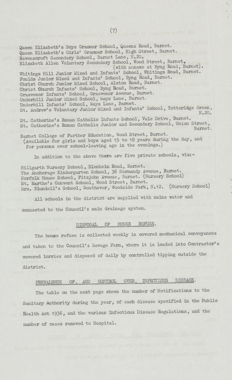 (7) Queen Elizabeth's Boys Grammar School, Queens Road, Barnet. Queen Elizabeth's Girls' Grammar School, High Street, Barnet. Ravenscroft Secondary School, Barnet Lane, N.20. Elizabeth Allen Voluntary Secondary School, Wood Street, Barnet, (with annexe at Byng Road, Barnet). Whitings Hill Junior Mixed and Infants' School, Whitings Road, Barnet. Foulds Junior Mixed and Infants' School, Byng Road, Barnet. Christ Church Junior Mixed School, Alston Road, Barnet. Christ Church Infants' School, Byng Road, Barnet. Grasvenor Infants' School, Grasvenor Avenue, Barnet. Underhill Junior Mixed School, Mays Lane, Barnet. Underhill Infants' School, Mays Lane, Barnet. St. Andrew's Voluntary Junior Mixed and Infants' School, Totteridge Green, N.20. St. Catherine's Roman Catholic Infants School, Vale Drive, Barnet. St. Catherine's Roman Catholic Junior and Secondary School, Union Street, Barnet. Barnet College of Further Education, Wood Street, Barnet. (Available for girls and boys aged 15 to 18 years during the day, and for persons over school-leaving age in the evenings.) In addition to the above there are five private schools, viz:- Hillgarth Nursery School, Blenheim Road, Barnet. The Anchorage Kindergarten School, 38 Normandy Avenue, Barnet. Norfolk House School, Fitzjohn Avenue, Barnet. (Nursery School) St. Marthe's Convent School, Wood Street, Barnet. Mrs. Blundell's School, Southover, Woodside Park, N.12. (Nursery School) All schools in the district are supplied with mains water and connected to the Council's main drainage system. DISPOSAL OF HOUSE REFUSE. The house refuse is collected weekly in covered mechanical conveyances and taken to the Council's Sewage Farm, where it is loaded into Contractor's covered lorries and disposed of daily by controlled tipping outside the district. PREVALENCE OP, AND CONTROL OVER, INFECTIOUS DISEASE. The table on the next page shews the number of Notifications to the Sanitary Authority during the year, of each disease specified in the Public Health Act 1936, and the various Infectious Disease Regulations, and the number of cases removed to Hospital.