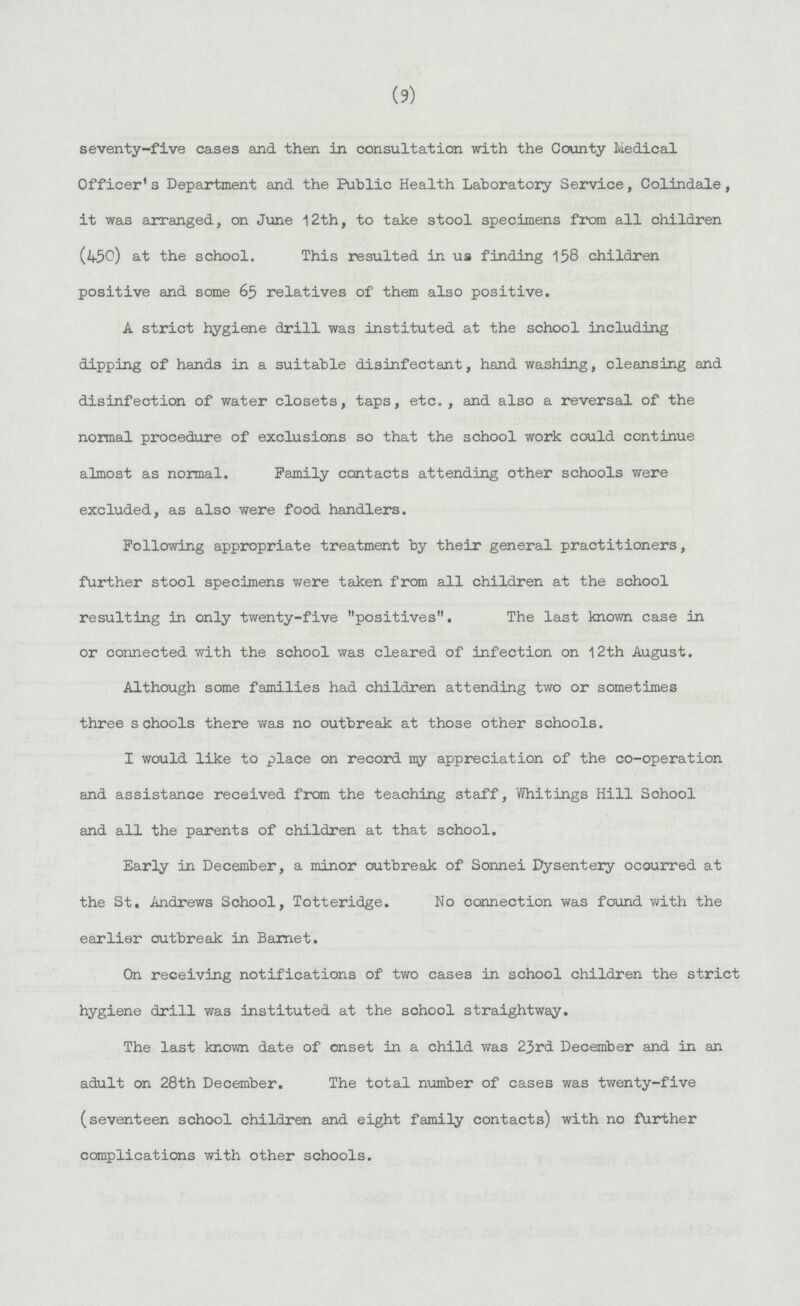 (9) seventy-five cases and then in consultation with the County Medical Officer's Department and the Public Health Laboratory Service, Colindale, it was arranged, on June 12th, to take stool specimens from all children (450) at the school. This resulted in us finding 158 children positive and some 65 relatives of them also positive. A strict hygiene drill was instituted at the school including dipping of hands in a suitable disinfectant, hand washing, cleansing and disinfection of water closets, taps, etc., and also a reversal of the normal procedure of exclusions so that the school work could continue almost as normal. Family contacts attending other schools were excluded, as also were food handlers. Following appropriate treatment by their general practitioners, further stool specimens were taken from all children at the school resulting in only twenty-five positives. The last known case in or connected with the school was cleared of infection on 12th August. Although some families had children attending two or sometimes three schools there was no outbreak at those other schools. I would like to place on record my appreciation of the co-operation and assistance received from the teaching staff, Whitings Hill School and all the parents of children at that school. Early in December, a minor outbreak of Sonnei Dysentery occurred at the St. Andrews School, Totteridge. No connection was found with the earlier outbreak in Barnet. On receiving notifications of two cases in school children the strict hygiene drill was instituted at the school straightway. The last known date of onset in a child was 23rd December and in an adult on 28th December. The total number of cases was twenty-five (seventeen school children and eight family contacts) with no further complications with other schools.