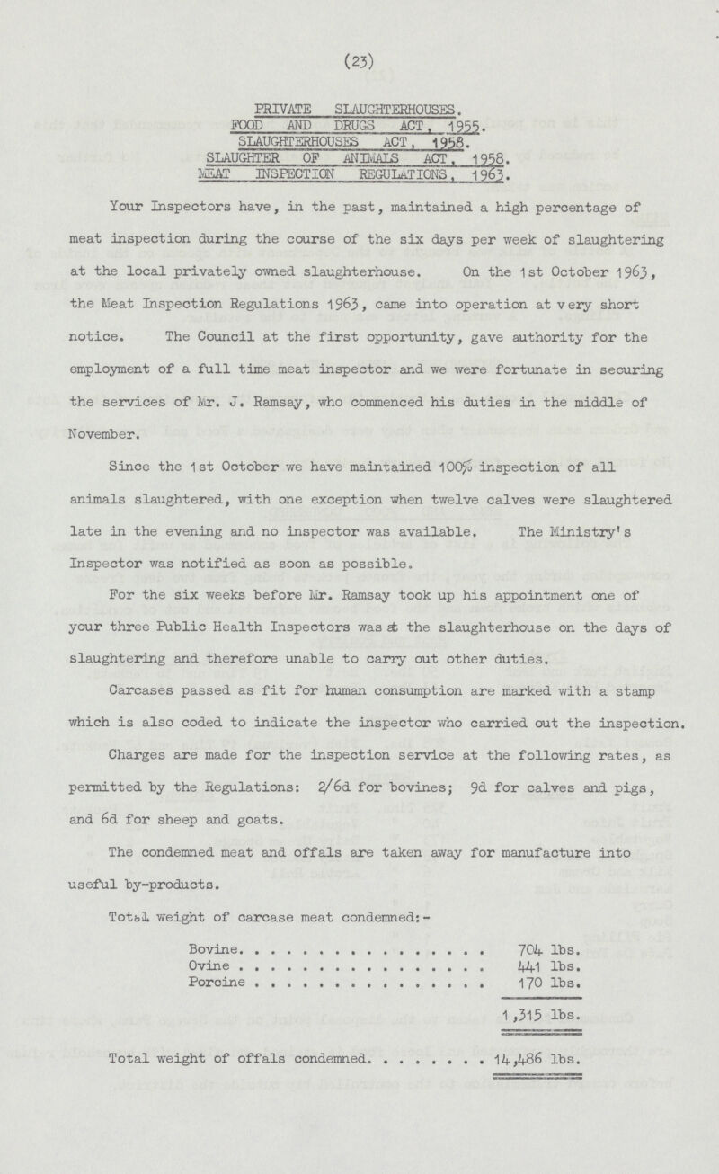 (23) PRIVATE SLAUGHTERHOUSES. FOOD AND DRUGS ACT. 1955. SLAUGHTERHOUSES ACT, 1958. SLAUGHTER OF ANIMALS ACT. 1958. MEAT INSPECTION REGULATIONS. 196?. Your Inspectors have, in the past, maintained a high percentage of meat inspection during the course of the six days per week of slaughtering at the local privately owned slaughterhouse. On the 1st October 1963, the Meat Inspection Regulations 1963, came into operation at very short notice. The Council at the first opportunity, gave authority for the employment of a full time meat inspector and we were fortunate in securing the services of Mr. J. Ramsay, who commenced his duties in the middle of November. Since the 1st October we have maintained l00/o inspection of all animals slaughtered, with one exception when twelve calves were slaughtered late in the evening and no inspector was available. The Ministry's Inspector was notified as soon as possible. For the six weeks before Mr. Ramsay took up his appointment one of your three Public Health Inspectors was at the slaughterhouse on the days of slaughtering and therefore unable to carry out other duties. Carcases passed as fit for human consumption are marked with a stamp which is also coded to indicate the inspector who carried out the inspection. Charges are made for the inspection service at the following rates, as permitted by the Regulations: 2/6d for bovines; 9d for calves and pigs, and 6d for sheep and goats. The condemned meat and offals are taken away for manufacture into useful by-products. Totbl weight of carcase meat condemned:- Bovine 704 lbs. Ovine 441 lbs. Porcine 170 lbs. 1 ,315 lbs. Total weight of offals condemned 14,486 lbs.