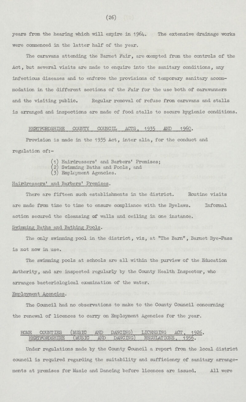 (26) years from the hearing which will expire in 1964. The extensive drainage works were commenced in the latter half of the year. The caravans attending the Barnet Fair, axe exempted from the controls of the Act, hut several visits are made to enquire into the sanitary conditions, any infectious diseases and to enforce the provisions of temporary sanitary accom modation in the different sections of the Fair for the use both of caravanners and the visiting public. Regular removal of refuse from caravans and stalls is arranged and inspections are made of food stalls to secure hygienic conditions. HERTFORDSHIRE COUNTY COUNCIL ACTS. 1955 MP 1960. Provision is made in the 1935 Act, inter alia, for the conduct and regulation of:- (l) Hairdressers' and Barbers' Premises; ( 2) Swimming Baths and Pools, and (3) Employment Agencies. Hairdressers' and Barbers' Premises. There are fifteen such establishments in the district. Routine visits are made from time to time to ensure compliance with the Byelaws. Informal action secured the cleansing of walls and ceiling in one instance. Swimming Baths and Bathing Fools. The only swimming pool in the district, viz, at The Barn, Barnet Bye-Pass is not now in use. The swimming pools at schools are all within the purview of the Education Authority, and are inspected regularly by the County Health Inspector, who arranges bacteriological examination of the water. The Council had no observations to make to the County Council concerning the renewal of licences to carry on Employment Agencies for the year. HOME COUNTIES (MUSIC AND DANCING) LICENSING ACT. 1926. HERTFORDSHIRE (MUSIC AND DANCING) REGULATIONS. 1956. Under regulations made by the County Council a report from the local district council is required regarding the suitability and sufficiency of sanitary arrange ments at premises for Music and Dancing before licences are issued. All were