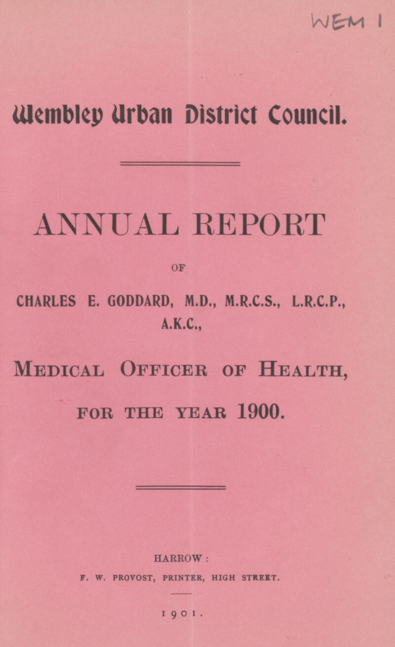 WEM1 Wembley Urban District Council. ANNUAL REPORT OF CHARLES E. GODDARD, M.D., M.R.C.S., L.R.C.P., A.K.C., Medical Officer of Health, for the year 1900. HARROW: F. W. PROVOST, PRINTER, HIGH STREET. 1901.