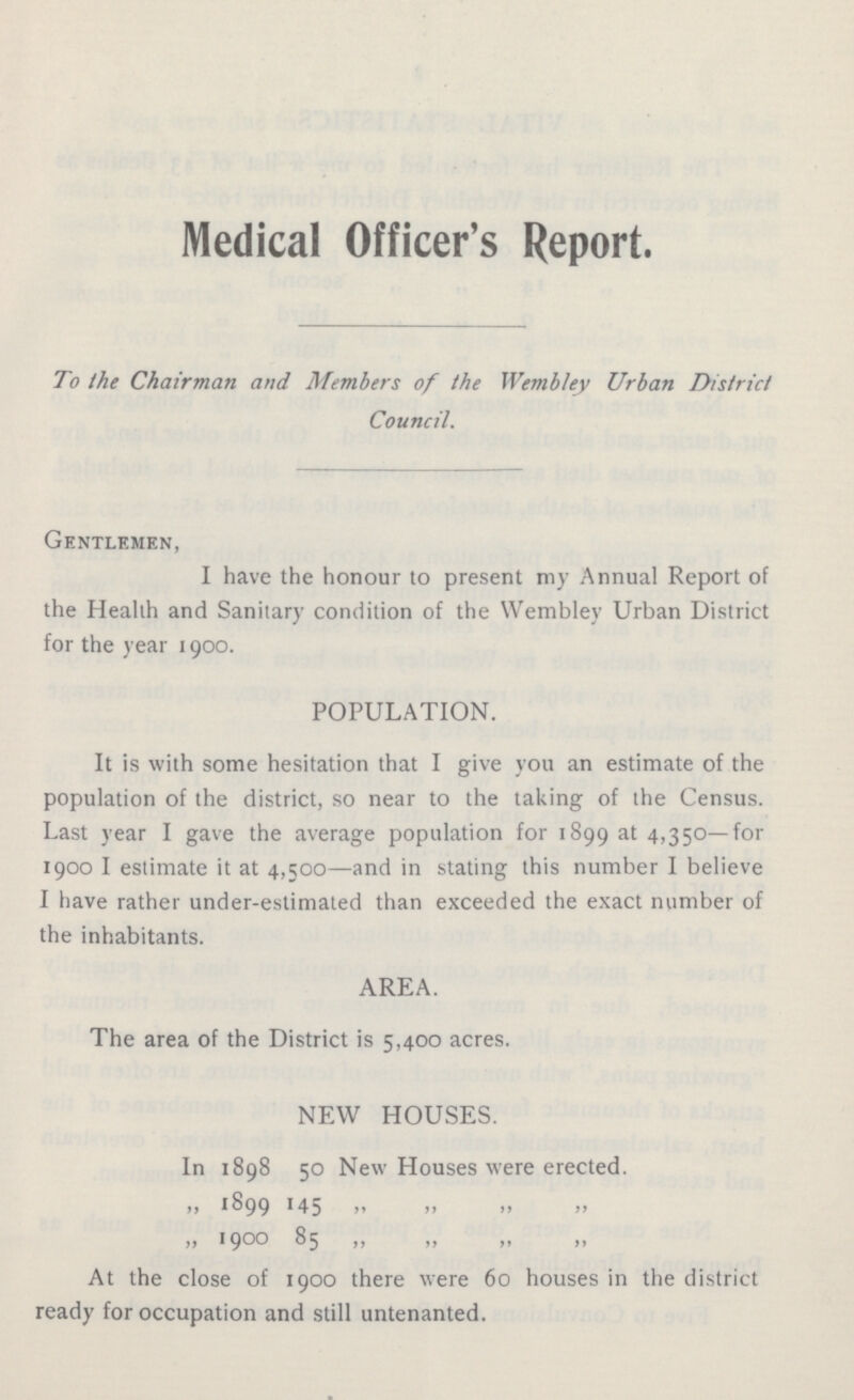 Medical Officer's Report. To the Chairman and Members of the Wembley Urban District Council. Gentlemen, I have the honour to present my Annual Report of the Health and Sanitary condition of the Wembley Urban District for the year 1900. POPULATION. It is with some hesitation that I give you an estimate of the population of the district, so near to the taking of the Census. Last year I gave the average population for 1899 at 4,350—for 1900 I estimate it at 4,500—and in stating this number I believe I have rather under-estimated than exceeded the exact number of the inhabitants. AREA. The area of the District is 5,400 acres. NEW HOUSES. In 1898 50 New Houses were erected. „ 1899 145 „ „ „ „ „ 1900 85 „ „ „ „ At the close of 1900 there were 60 houses in the district ready for occupation and still untenanted.