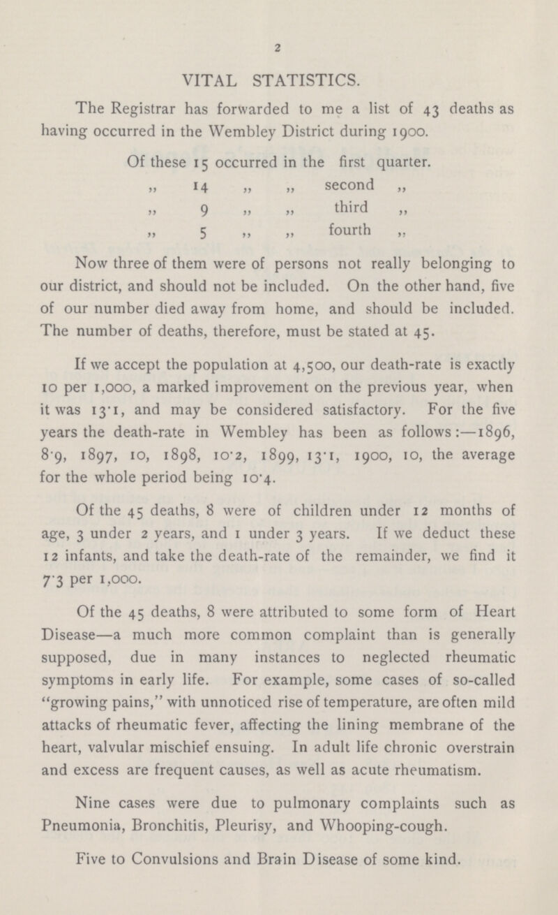 2 VITAL STATISTICS. The Registrar has forwarded to me a list of 43 deaths as having occurred in the Wembley District during 1900. Of these 15 occurred in the first quarter. ,, 14 „ „ second ,, „ 9 „ „third „ „ 5 „ „ fourth „ Now three of them were of persons not really belonging to our district, and should not be included. On the other hand, five of our number died away from home, and should be included. The number of deaths, therefore, must be stated at 45. If we accept the population at 4,500, our death-rate is exactly 10 per 1,000, a marked improvement on the previous year, when it was 13.1, and may be considered satisfactory. For the five years the death-rate in Wembley has been as follows:—1896, 8 9, 1897, 10, 1898, 10 2, 1899, 13.1, 1900, 10, the average for the whole period being 10.4. Of the 45 deaths, 8 were of children under 12 months of age, 3 under 2 years, and 1 under 3 years. If we deduct these 12 infants, and take the death-rate of the remainder, we find it 7 3 per 1,000. Of the 45 deaths, 8 were attributed to some form of Heart Disease—a much more common complaint than is generally supposed, due in many instances to neglected rheumatic symptoms in early life. For example, some cases of so-called growing pains, with unnoticed rise of temperature, are often mild attacks of rheumatic fever, affecting the lining membrane of the heart, valvular mischief ensuing. In adult life chronic overstrain and excess are frequent causes, as well as acute rheumatism. Nine cases were due to pulmonary complaints such as Pneumonia, Bronchitis, Pleurisy, and Whooping-cough. Five to Convulsions and Brain Disease of some kind.