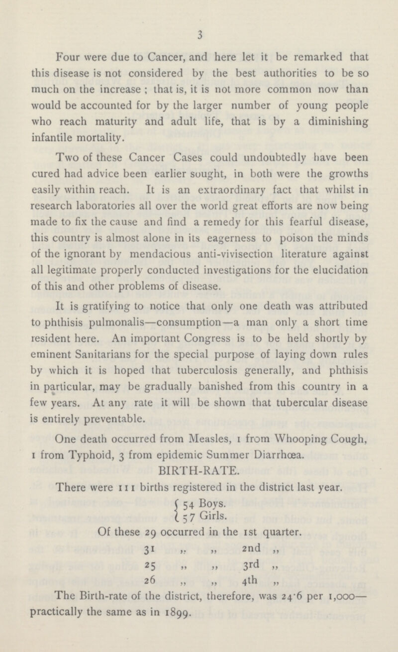 3 Four were due to Cancer, and here let it be remarked that this disease is not considered by the best authorities to be so much on the increase; that is, it is not more common now than would be accounted for by the larger number of young people who reach maturity and adult life, that is by a diminishing infantile mortality. Two of these Cancer Cases could undoubtedly have been cured had advice been earlier sought, in both were the growths easily within reach. It is an extraordinary fact that whilst in research laboratories all over the world great efforts are now being made to fix the cause and find a remedy for this fearful disease, this country is almost alone in its eagerness to poison the minds of the ignorant by mendacious anti-vivisection literature against all legitimate properly conducted investigations for the elucidation of this and other problems of disease. It is gratifying to notice that only one death was attributed to phthisis pulmonalis—consumption—a man only a short time resident here. An important Congress is to be held shortly by eminent Sanitarians for the special purpose of laying down rules by which it is hoped that tuberculosis generally, and phthisis in particular, may be gradually banished from this country in a few years. At any rate it will be shown that tubercular disease is entirely preventable. One death occurred from Measles, I from Whooping Cough, I from Typhoid, 3 from epidemic Summer Diarrhoea. BIRTH-RATE. There were 111 births registered in the district last year. 54 Boys. 57 Girls. Of these 29 occurred in the 1st quarter. 31 „ „ 2nd „ 25 „ „ 3rd „ 26 „ „ 4th „ The Birth-rate of the district, therefore, was 24.6 per 1,000— practically the same as in 1899.