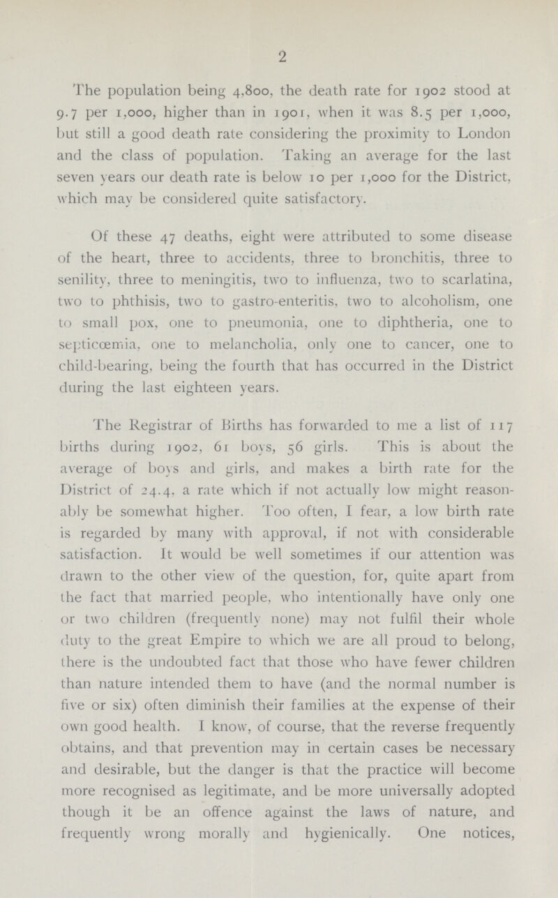 2 The population being 4,800, the death rate for 1902 stood at 9.7 per 1,000, higher than in 1901, when it was 8.5 per 1,000, but still a good death rale considering the proximity to London and the class of population. Taking an average for the last seven years our death rate is below 10 per 1,000 for the District, which may be considered quite satisfactory. Of these 47 deaths, eight were attributed to some disease of the heart, three to accidents, three to bronchitis, three to senility, three to meningitis, two to influenza, two to scarlatina, two to phthisis, two to gastro enteritis, two to alcoholism, one to small pox, one to pneumonia, one to diphtheria, one to septicoemia, one to melancholia, only one to cancer, one to child-bearing, being the fourth that has occurred in the District during the last eighteen years. The Registrar of Births has forwarded to me a list of 117 births during 1902, 61 boys, 56 girls. This is about the average of boys and girls, and makes a birth rate for the District of 24.4. a rate which if not actually low might reason ably be somewhat higher. Too often, I fear, a low birth rate is regarded by many with approval, if not with considerable satisfaction. It would be well sometimes if our attention was drawn to the other view of the question, for, quite apart from the fact that married people, who intentionally have only one or two children (frequently none) may not fulfil their whole duty to the great Empire to which we are all proud to belong, there is the undoubted fact that those who have fewer children than nature intended them to have (and the normal number is five or six) often diminish their families at the expense of their own good health. I know, of course, that the reverse frequently obtains, and that prevention may in certain cases be necessary and desirable, but the danger is that the practice will become more recognised as legitimate, and be more universally adopted though it be an offence against the laws of nature, and frequently wrong morally and hygienically. One notices,