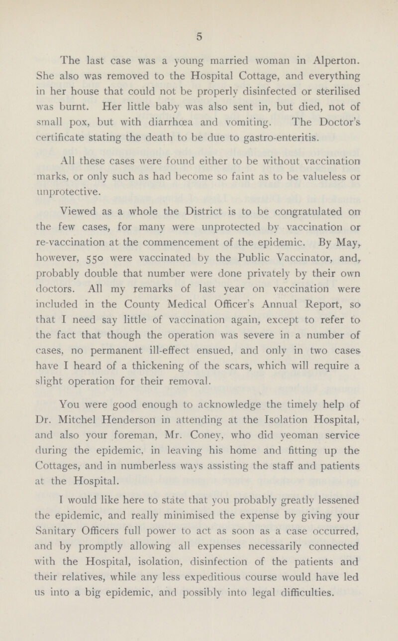 5 The last case was a young married woman in Alperton. She also was removed to the Hospital Cottage, and everything in her house that could not be properly disinfected or sterilised was burnt. Her little baby was also sent in, but died, not of small pox, but with diarrhoea and vomiting. The Doctor's certificate stating the death to be due to gastro enteritis. All these cases were found either to be without vaccination marks, or only such as had become so faint as to be valueless or unprotective. Viewed as a whole the District is to be congratulated on the few cases, for many were unprotected by vaccination or re-vaccination at the commencement of the epidemic. By May, however, 550 were vaccinated by the Public Vaccinator, and, probably double that number were done privately by their own doctors. All my remarks of last year on vaccination were included in the County Medical Officer's Annual Report, so that I need say little of vaccination again, except to refer to the fact that though the operation was severe in a number of cases, no permanent ill-effect ensued, and only in two cases, have I heard of a thickening of the scars, which will require a slight operation for their removal. You were good enough to acknowledge the timely help of Dr. Mitchel Henderson in attending at the Isolation Hospital, and also your foreman, Mr. Coney, who did yeoman service during the epidemic, in leaving his home and fitting up the Cottages, and in numberless ways assisting the staff and patients at the Hospital. I would like here to state that you probably greatly lessened the epidemic, and really minimised the expense by giving your Sanitary Officers full power to act as soon as a case occurred, and by promptly allowing all expenses necessarily connected with the Hospital, isolation, disinfection of the patients and their relatives, while any less expeditious course would have led 11s into a big epidemic, and possibly into legal difficulties.