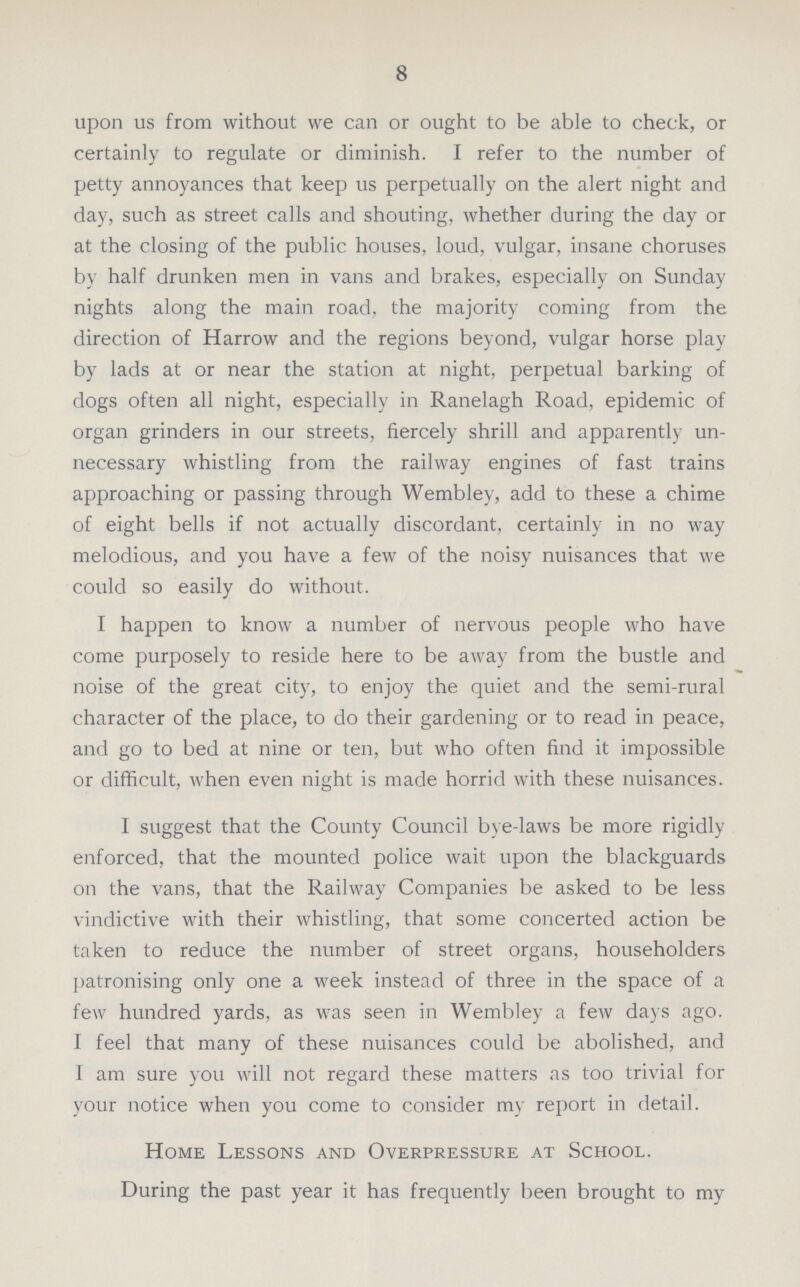 8 upon us from without we can or ought to be able to check, or certainly to regulate or diminish. I refer to the number of petty annoyances that keep us perpetually on the alert night and day, such as street calls and shouting, whether during the day or at the closing of the public houses, loud, vulgar, insane choruses by half drunken men in vans and brakes, especially on Sunday nights along the main road, the majority coming from the direction of Harrow and the regions beyond, vulgar horse play by lads at or near the station at night, perpetual barking of dogs often all night, especially in Ranelagh Road, epidemic of organ grinders in our streets, fiercely shrill and apparently un necessary whistling from the railway engines of fast trains approaching or passing through Wembley, add to these a chime of eight bells if not actually discordant, certainly in no way melodious, and you have a few of the noisy nuisances that we could so easily do without. I happen to know a number of nervous people who have come purposely to reside here to be away from the bustle and noise of the great city, to enjoy the quiet and the semi-rural character of the place, to do their gardening or to read in peace, and go to bed at nine or ten, but who often find it impossible or difficult, when even night is made horrid with these nuisances. I suggest that the County Council bye-laws be more rigidly enforced, that the mounted police wait upon the blackguards on the vans, that the Railway Companies be asked to be less vindictive with their whistling, that some concerted action be taken to reduce the number of street organs, householders patronising only one a week instead of three in the space of a few hundred yards, as was seen in Wembley a few days ago. I feel that many of these nuisances could be abolished, and I am sure you will not regard these matters as too trivial for your notice when you come to consider my report in detail. Home Lessons and Overpressure at School. During the past year it has frequently been brought to my