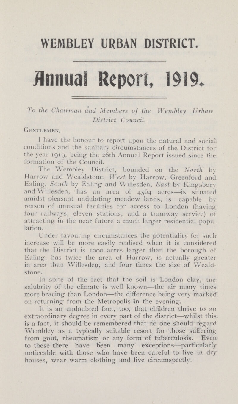 WEMBLEY URBAN DISTRICT. Annual Report, 1919. To the Chairman and Members of the Wembley Urban District Council. Gentlemen, I have the honour to report upon the natural and social conditions and the sanitary circumstances of the District for the year 1919, being the 26th Annual Report issued since the formation of the Council. The Wembley District, bounded on the North b\ Harrow and Wealdstone, West by Harrow, Greenford and Ealing, South by Ealing and Willesden, East by Kingsbury and Willesden, has an area of 4564 acres—is situated, amidst pleasant undulating- meadow lands, is capable by reason of unusual facilities for access to London (having four railways, eleven stations, and a tramway service) of attracting in the near future a much larger residential popu lation. Under favouring circumstances the potentiality for such increase will be more easily realised when it is considered that the District is 1000 acres larger than the borough of Ealing, has twice the area of Harrow, is actually greater in area than Willesdep, and four times the size of Weald stone. In spite of the fact that the soil is London clay, me salubrity of the climate is well known—the air many times more bracing than London—the difference being very marked on returning- from the Metropolis in the evening. It is an undoubted fact, too, that children thrive to an extraordinary degree in every part of the district—whilst this is a fact, it should be remembered that no one should regard Wembley as a typically suitable resort for those suffering from gout, rheumatism or any form of tuberculosis. Even to these there have been many exceptions—particularly noticeable with those who have been careful to live in dry houses, wear warm clothing and live circumspectly.