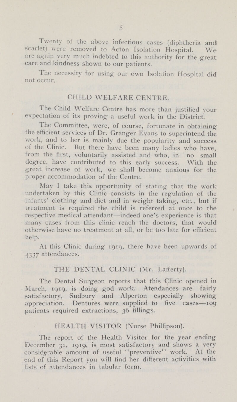 5 I twenty of the above infectious cases (diphtheria and scarlet) were removed to Acton Isolation Hospital. We are again very much indebted to this authority for the great care and kindness shown to our patients. The necessity for using our own Isolation Hospital did not occur. CHILD WELFARE CENTRE. The Child Welfare Centre has more than justified your expectation of its proving a useful work in the District. The Committee, were, of course, fortunate in obtaining the efficient services of Dr. Granger Evans to superintend the work, and to her is mainly due the popularity and success of the Clinic. But there have been many ladies who have, from the first, voluntarily assisted and who, in no small degree, have contributed to this early success. With the great increase of work, we shall become anxious for the proper accommodation of the Centre. May I take this opportunity of stating that the work undertaken by this Clinic consists in the regulation of the infants' clothing and diet and in weight taking, etc., but if treatment is required the child is referred at once to the respective medical attendant—indeed one's experience is that many cases from this clinic reach the doctors, that would otherwise have no treatment at all, or be too late for efficient help. At this Clinic during 1919, there have been upwards of 4337 attendances. THE DENTAL CLINIC (Mr. Lafferty). The Dental Surgeon reports that this Clinic opened in March, 1919, is doing god work. Atendances are fairly satisfactory, Sudbury and Alperton especially showing appreciation. Dentures were supplied to five cases—109 patients required extractions, 36 filling's. HEALTH VISITOR (Nurse Phillipson). The report of the Health Visitor for the year ending December 31, 1919, is most satisfactory and shows a very considerable amount of useful preventive work. At the end of this Report you will find her different activities with lists of attendances in tabular form.
