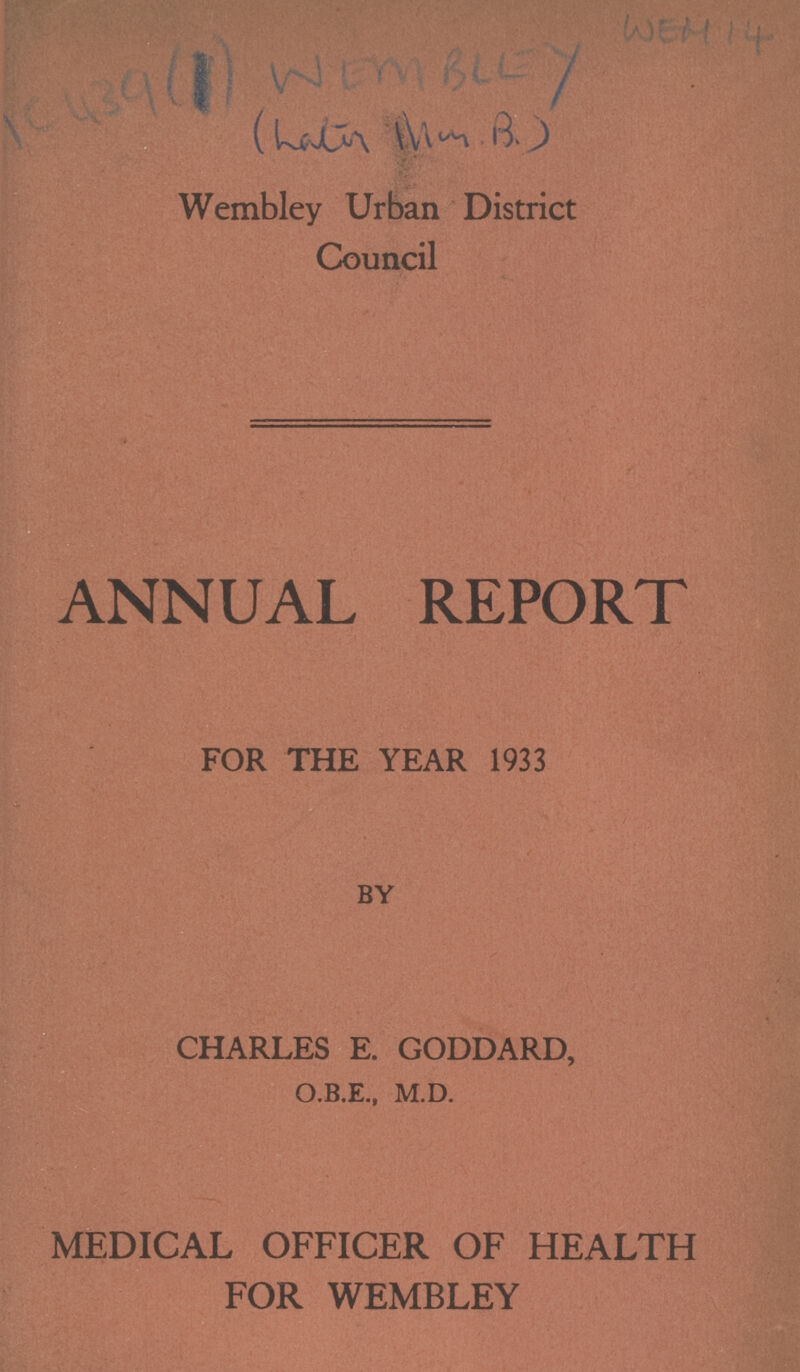 IC 439 WEM BLEY WEM 14 Wembley Urban District Council ANNUAL REPORT FOR THE YEAR 1933 BY CHARLES E. GODDARD, O.B.E., M.D. MEDICAL OFFICER OF HEALTH FOR WEMBLEY