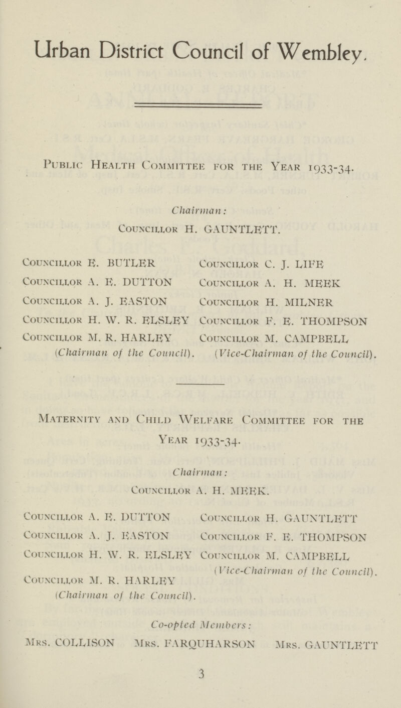 Urban District Council of Wembley. Public Health Committee for the Year 1933-34. Chairman: Councillor H. GAUNTLETT. Councillor E. BUTLER Councillor C. J. LIFE Councillor A. E. DUTTON Councillor A. H. MEEK Councillor A. J. EASTON Councillor H. MILNER Councillor H. W. R. ELSLEY Councillor F. E. THOMPvSON Councillor M. R. HARLEY Councillor M. CAMPBELL (Chairman of the Council). (Vice-Chairman of the Council). Maternity and Child Welfare Committee for the Year 1933-34. Chairman: Councillor A. H. MEEK. Councillor A. E. DUTTON Councillor H. GAUNTLETT Councillor A. J. EASTON Councillor F. E. THOMPSON Councillor H. W. R. ELSLEY Councillor M. CAMPBELL (Vice-Chairman of the Council). Councillor M. R. HARLEY (Chairman of the Council). Co-opted Members: Mrs. COLLISON Mrs. FARQUHARSON Mrs. GAUNTLETT 3