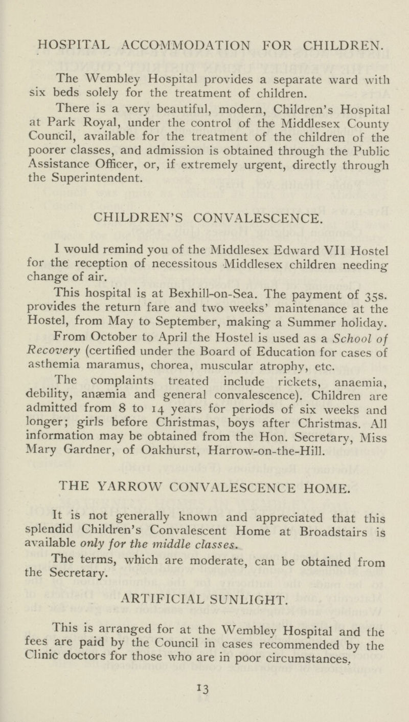 HOSPITAL ACCOMMODATION FOR CHILDREN. The Wembley Hospital provides a separate ward with six beds solely for the treatment of children. There is a very beautiful, modern, Children's Hospital at Park Royal, under the control of the Middlesex County Council, available for the treatment of the children of the poorer classes, and admission is obtained through the Public Assistance Officer, or, if extremely urgent, directly through the Superintendent. CHILDREN'S CONVALESCENCE. I would remind you of the Middlesex Edward VII Hostel for the reception of necessitous Middlesex children needing change of air. This hospital is at Bexhill-on-Sea. The payment of 35s. provides the return fare and two weeks' maintenance at the Hostel, from May to September, making a Summer holiday. From October to April the Hostel is used as a School of Recovery (certified under the Board of Education for cases of asthemia maramus, chorea, muscular atrophy, etc. The complaints treated include rickets, anaemia, debility, anaemia and general convalescence). Children are admitted from 8 to 14 years for periods of six weeks and longer; girls before Christmas, boys after Christmas. All information may be obtained from the Hon. Secretary, Miss Mary Gardner, of Oakhurst, Harrow-on-the-Hill. THE YARROW CONVALESCENCE HOME. It is not generally known and appreciated that this splendid Children's Convalescent Home at Broadstairs is available only for the middle classes. The terms, which are moderate, can be obtained from the Secretary. ARTIFICIAL SUNLIGHT. This is arranged for at the Wembley Hospital and the fees are paid by the Council in cases recommended by the Clinic doctors for those who are in poor circumstances. 13