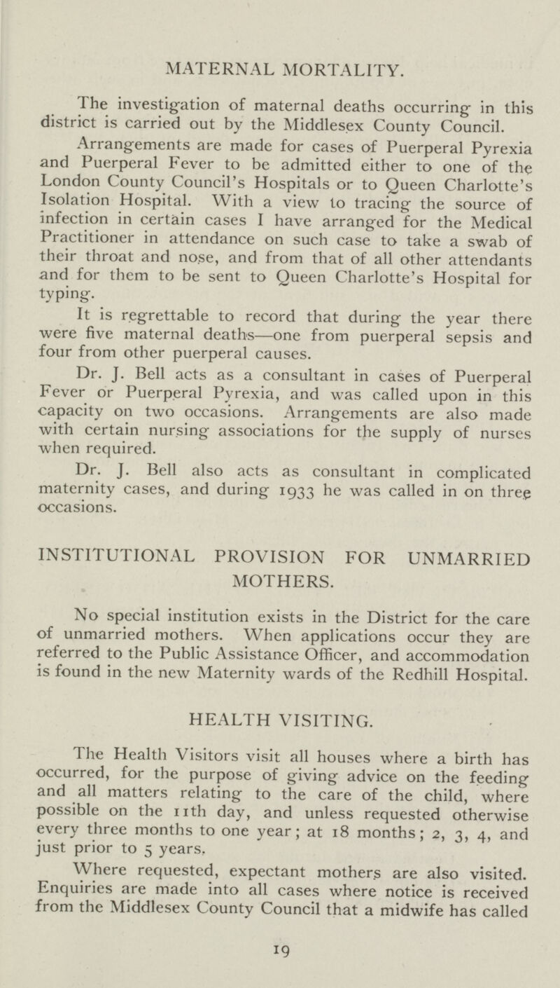 MATERNAL MORTALITY. The investigation of maternal deaths occurring in this district is carried out by the Middlesex County Council. Arrangements are made for cases of Puerperal Pyrexia and Puerperal Fever to be admitted either to one of the London County Council's Hospitals or to Queen Charlotte's Isolation Hospital. With a view to tracing the source of infection in certain cases I have arranged for the Medical Practitioner in attendance on such case to take a swab of their throat and nose, and from that of all other attendants and for them to be sent to Queen Charlotte's Hospital for typing. It is regrettable to record that during the year there were five maternal deaths—one from puerperal sepsis and four from other puerperal causes. Dr. j. Bell acts as a consultant in cases of Puerperal Fever or Puerperal Pyrexia, and was called upon in this capacity on two occasions. Arrangements are also made with certain nursing associations for the supply of nurses when required. Dr. J. Bell also acts as consultant in complicated maternity cases, and during 1933 he was called in on three occasions. INSTITUTIONAL PROVISION FOR UNMARRIED MOTHERS. No special institution exists in the District for the care of unmarried mothers. When applications occur they are referred to the Public Assistance Officer, and accommodation is found in the new Maternity wards of the Redhill Hospital. HEALTH VISITING. The Health Visitors visit all houses where a birth has occurred, for the purpose of giving advice on the feeding and all matters relating to the care of the child, where possible on the nth day, and unless requested otherwise every three months to one year; at 18 months; 2, 3, 4, and just prior to 5 years, Where requested, expectant mothers are also visited. Enquiries are made into all cases where notice is received from the Middlesex County Council that a midwife has called 19